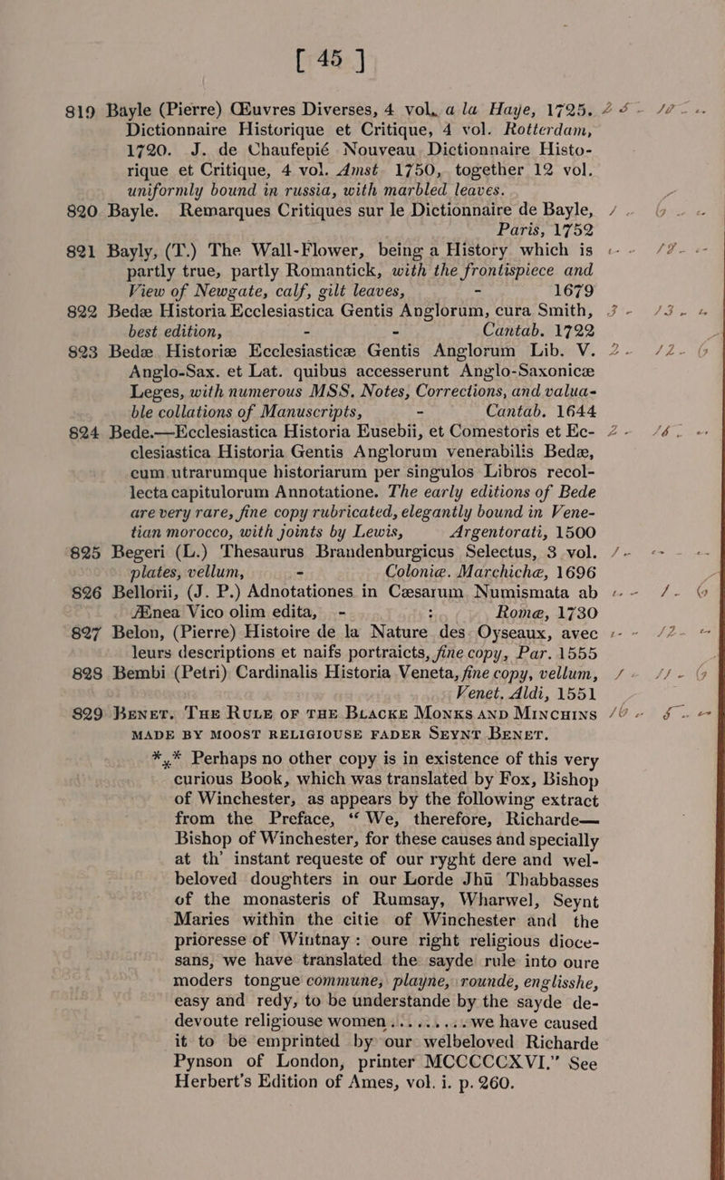 [748..]) 819 Bayle (Pierre) Gluvres Diverses, 4 vol, a la Haye, 1725. 22 - /7- «. Dictionnaire Historique et Critique, 4 vol. Rotterdam, 1720. J. de Chaufepié Nouveau. Dictionnaire Histo- rique et Critique, 4 vol. dmst 1750, together 12 vol. uniformly bound in russia, with marbled leaves. 820. Bayle. Remarques Critiques sur le Dictionnaire de Bayle, / .. Paris, 1752 821 Bayly, (T.) The Wall-Flower, being a History which is « ~- partly true, partly Romantick, with the frontispiece and View of Newgate, calf, gilt leaves, - 1679 822 Bede Historia Ecclesiastica Gentis Anglorum, cura Smith, 7 - best edition, oe Cantab. 1722 823 Bede. Historiz Kose sisters Gentis Anglorum Lib. V. 2 - Anglo-Sax. et Lat. quibus accesserunt Anglo-Saxonice Leges, with numerous MSS. Notes, Corrections, and valua- ble collations of Manuscripts, - Cantab. 1644 §24 Bede.—Ecclesiastica Historia Eusebii, et Comestoris et Ec- 2 - clesiastica Historia Gentis Anglorum venerabilis Bede, cum utrarumque historiarum per singulos Libros recol- lecta capitulorum Annotatione. The early editions of Bede are very rare, fine copy rubricated, elegantly bound in Vene- tian morocco, with joints by Lewis, Argentorati, 1500 825 Begeri (L.) Thesaurus Brandenburgicus Selectus, 3 vol. /~ plates, vellum, - Colonie. Marchiche, 1696 826 Bellorii, (J. P.) Adnotationes in Cezsarum. Numismata ab « ~ 7Enea Vico olim edita, - : Rome, 1730 827 Belon, (Pierre) Histoire de la Nature des Oyseaux, avec -- leurs descriptions et naifs portraicts, fine copy, Par. 1555 828 Bembi (Petri) Cardinalis Historia Veneta, fine copy, vellum, / - Venet, Mldi, 1551 829 Benet. Tue Ruve oF THE Beacke Monxsanp Mincuins /¢ « MADE BY MOOST RELIGIOUSE FADER SEYNT BENET. pi Perhaps no other copy is in existence of this very = cprious Book, which was translated by Fox, Bishop of Winchester, as appears by the following extract from the Preface, ‘* We, therefore, Richarde— Bishop of Winchester, for these causes and specially at th’ instant requeste of our ryght dere and wel- beloved doughters in our Lorde Jha Thabbasses of the monasteris of Rumsay, Wharwel, Seynt Maries within the citie of Winchester and the prioresse of Wintnay: oure right religious dioce- sans, we have translated the sayde rule into oure moders tongue commune; playne, rounde, englisshe, easy and redy, to be understande by the sayde de- devoute religiouse women... ...... we have caused it to be emprinted by our welbeloved Richarde Pynson of London, printer MCCCCCXVI.” See Herbert's Edition of Ames, vol. i. p. 260.