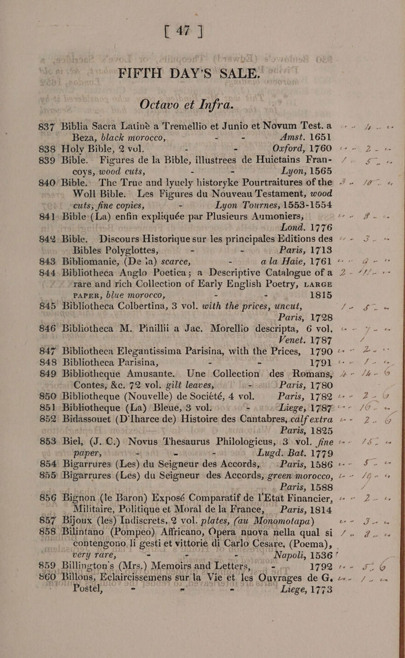 [ # ] FIFTH DAY'S SALE: Octavo et Infra. 837 Biblia Sacra Latiné a Tremellio et Junio et Novum Test. a Beza, black morocco, x, - Amst. 1651 839 Bible. Figures de la Bible, illustrees de Huictains Fran- coys, wood cuts, - - Lyon, 1565 Woll Bible. Les Figures du Nouveau Testament, wood cuts, fine copies, - Lyon Tournes, 1553-1554 841 Bible Hea enfin expliquée par Plusieurs Aumoniers, Bibles Polyglottes, - - Paris, 1713 843 Bibliomanie, (De ia) scarce, - ala Haie, 1761 844 Bibliotheca Anglo Poetica; a Descriptive Catalogue of a rare and rich Collection of Early English Poetry, LARGE PAPER, blue morocco, — - - - . 1815 845 Bibliotheca Colbertina, 3 vol. with the prices, uncut, Paris, 1728 846 Bibliotheca M. Pinillii a Jac. Morellio descripta, 6 vol, Venet. 1787 847 Bibliotheca Elegantissima Parisina, with the Prices, 1790 849 Bibliotheque Amusante. Une Collection des - Romans, Contes, &amp;c. 72 vol. gilt leaves, &gt;. ‘Paris, 1780 850 Bibliotheque (Nouvelle) de Société, 4 vol. Paris, 1782 851 Bibliotheque (La) Bleue, 3 vol. - Liege, 1787 Paris, 1825 853 Biel, (J..C.) Nunlis Thesaurus Philologicus, 3 vol. fine paper, ar - Lugd. Bat. 1779 854 Bigarrures (Les) da Scieneur des Accords, © «Paris, 1586 . Paris, 1588 856 Bignon (le Baron) Exposé Comparatif de Etat Financier, Militaire, Politique et Moral dela France, — Paris, 1814 857 Bijoux (les) Indiscrets,.2 vol. plates, (aw Monomotapa) 858 Bilintano (Pompeo) Affricano, Opera nuova nella qual si _ contengono. li gesti et vittorie di Carlo Cesare, (Poema), S60. Billons, Eclaircissemens sur la Vie et les Ouyrages de ah Postel, ° * - ’ Liege, 1773