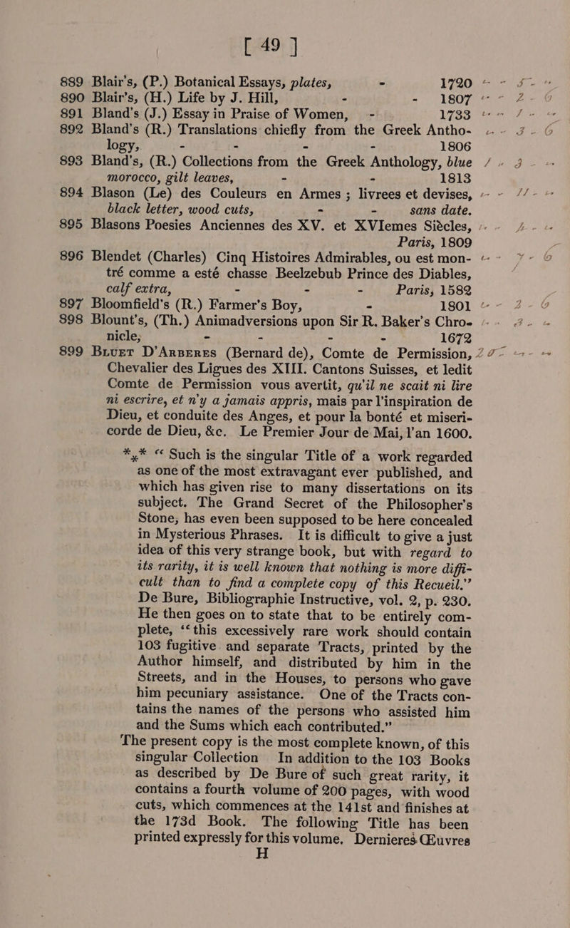889 Blair's, (P.) Botanical Essays, plates, - 1720 * 890 Blair’s, (H.) Life by J. Hill, - - 1807 « 891 Bland’s (J.) Essay in Praise of Women, - L785 892 Bland’s (R.) Translations chiefly from the Greek Antho- logy, - - - - 1806 893 Bland’s, (R.) Collections from the Greek Anthology, blue black letter, wood cuts, &gt; - sans date. 895 Blasons Poesies Anciennes des XV. et XVIemes Siécles, 896 Blendet (Charles) Cinq Histoires Admirables, ou est mon- tré comme a esté chasse Beelzebub Prince des Diables, calf extra, - - - Paris, 1582 $98 Blount’s, (Th.) Animadversions upon Sir R. Baker’s Chro- nicle; - - - - 1672 Chevalier des Ligues des XIII. Cantons Suisses, et ledit Comte de Permission vous avertit, qu'il ne scait ni lire nt escrire, et n'y a jamais appris, mais par l'inspiration de Dieu, et conduite des Anges, et pour la bonté et miseri- corde de Dieu, &amp;c. Le Premier Jour de Mai, 1’an 1600. ** “ Such is the singular Title of a work regarded as one of the most extravagant ever published, and which has given rise to many dissertations on its subject. The Grand Secret of the Philosopher's Stone, has even been supposed to be here concealed in Mysterious Phrases. It is difficult to give a just idea of this very strange book, but with regard to its rarity, it is well known that nothing is more diffi- cult than to find a complete copy of this Recueil.” De Bure, Bibliographie Instructive, vol. 2, p- 230. He then goes on to state that to be entirely com- plete, ‘&lt;this excessively rare work should contain 103 fugitive and separate Tracts, printed by the Author himself, and distributed by him in the Streets, and in the Houses, to persons who gave him pecuniary assistance. One of the Tracts con- tains the names of the persons who assisted him and the Sums which each contributed.” The present copy is the most complete known, of this singular Collection In addition to the 103 Books as described by De Bure of such great rarity, it contains a fourth volume of 200 pages, with wood cuts, which commences at the 141st and finishes at the 173d Book. The following Title has been printed expressly for this volume, Dernieres GEuvres H -