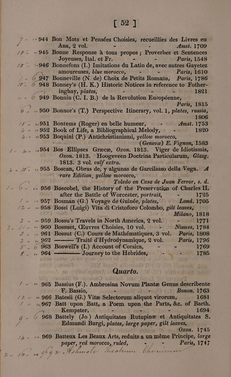 [ 52] Ana, 2 vol. Amst. 1709 Wt so Joyeuses, Ital. et Fr. - - Paris, 1548 amoureuses, blue morocco, - 2 Paris, 1610 Paris, 1786 ? inghay, plates, 1821 Paris, 1815 lO 4 4B , 4 “f i” 4 Aw Ss vA e wd &gt; eo e x LARS ee Jw Ly 95 1 2 952 21 954 Ly 955 «+ 956 + O57 «958 e 959 , 961 -. 962 6 963 ., 964 « 965 - 966 e967 ais 6% 968 -&gt; 969 as 1806 — Amst. 1753 1820 Bontems (Roger) en belle humeur, - Book of Life, a Bibliographical Melody, (Geneve) E. Vignon, 1583 Bos Ellipses Greece, Oxon. 1813. Viger de Idiotismis, Oxon. 1813. Hoogeveen Doctrina Particularum, Glasg. 1813. 3 vol. calf extra. Boscan, Obras de, y algunas de Garcilasso della Vega. rare Edition, yellow morocco, Toledo en Casa de Juan Ferror, s. d. Boscobel, the History of the Preservation of Charles II. after the Battle of Worcester, portrait, 1725 Bosman (G.) Voyage de Guinée, plates, Lond. 1705 Bossi (Luigi) Vita di Cristoforo Colombo, gilt leaves, _ : Milano, 1818 1771 Nismes, 1784 Paris, 1808 Paris, 1796 1769 1785 A Bossu'’s Travels in North America, 2 vol. Bossuet, Giuvres Choisies, -10 vol. Bossut (C.) Cours'de Mathématiques, 3 vol. Traité d’Hydrodynamique, 2 vol. Boswell’s (I.) Account of Corsica, - Journey to the Hebrides, Quarto. Bassius (F.). Ambrosina Novum Plantz Genus. describente F., Bassio, Bonon. 1763 Batesii (G.) Vite Selectorum aliquot virorum, 1681 Batt upon Batt,;.a Poem upon, the Parts, &amp;c. of Barth. Kempster, 1694. Battely (Jo) Attain Rutupine et Antiquitates S. Edmundi Burgi, plates, large papers gilt leaves, ‘Oxon. 1745 Batteux Les Beaux Arts, reduits a un méme Principe, large oe red Morocco, ruled, Paris, 1747 Ne eo oie te 4 . 4 “ geet FE bare ZLLCCL eI
