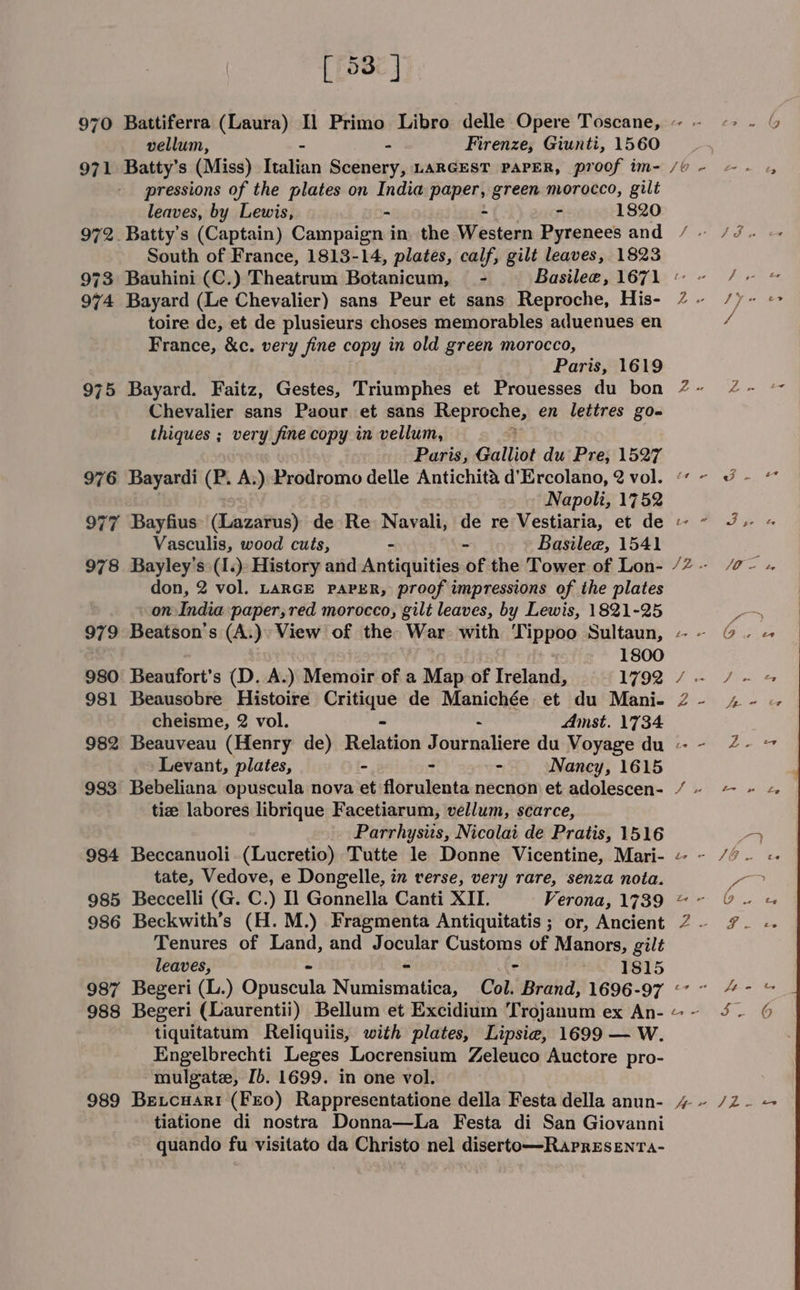 vellum, - Firenze, Giunti, 1560 971 Batty’s (Miss) Italian Scenery, LARGEST PAPER, proof im- pressions of the plates on India a th green morocco, gilt leaves, by Lewis, - - 1820 972. Batty’s (Captain) Campaign in the Western Pyrenees and South of France, 1813-14, plates, calf, gilt leaves, 1823 973 Bauhini (C.) headless Botanicum, - 974 Bayard (Le Chevalier) sans Peur et sans Reproche, His- toire de, et de plusieurs choses memorables aduenues en France, &amp;c. very fine copy in old green morocco, Paris, 1619 975 Bayard. Faitz, Gestes, Triumphes et Prouesses du bon Chevalier sans Paour et sans ate PEpebe, en lettres go- thiques ; very fine copy in vellum, Paris, Galliot du Pre, 1527 976 Bayardi (P. A.) Prodromo delle Antichita d’Ercolano, 2 vol. Napoli, 1752 977 Bayfius: (Lazarus) de Re Navali, de re Vestiaria, et de Vasculis, wood cuts, - ~ Basilee, 1541 don, 2 vol. LARGE PAPER, proof impressions of the plates on India paper, red morocco, gilt leaves, by Lewis, 1821-25 979 Beatson's (A.)» View of the War. with Tippoo Sultaun, - 1800 980 Beaufort’s (D. A.) Memoir of a Map of Ireland, 1792 981 Beausobre Histoire Critique de Manichée et du Mani- cheisme, 2 vol. - - Amst. 1734 Levant, plates, - - - Nancy, 1615 983 Bebeliana opuscula nova et florulenta necnon et adolescen- tie labores librique Facetiarum, vellum, scarce, Parrhysus, Nicolai de Pratis, 1516 984 Beccanuoli-(Lucretio) Tutte le Donne Vicentine, Mari- tate, Vedove, e Dongelle, in verse, very rare, senza nota. 985 Beccelli (G. C.) Il Gonnella Canti XII. Verona, 1739 986 Beckwith’s (H. M.) Fragmenta Antiquitatis ; or, Ancient Tenures of Land, and Jocular Customs of Manors, gilt leaves, : 1815 987 Begeri (L.) Opuseaie Nurniaia tibet Col. Brand, 1696- -97 988 Begeri (Laurentii) Bellum et Excidium Trojanum ex An- tiquitatum Reliquiis, with plates, Lipsie, 1699 — W. Engelbrechti Leges Locrensium Zeleuco Auctore pro- mulgate, Ib. 1699. in one vol. 989 Betcuari (FEO) Rappresentatione della Festa della anun- tiatione di nostra Donna—La Festa di San Giovanni quando fu visitato da Christo nel diserto—Rapresenta- &amp; a tal in fev hp fe Oy ee