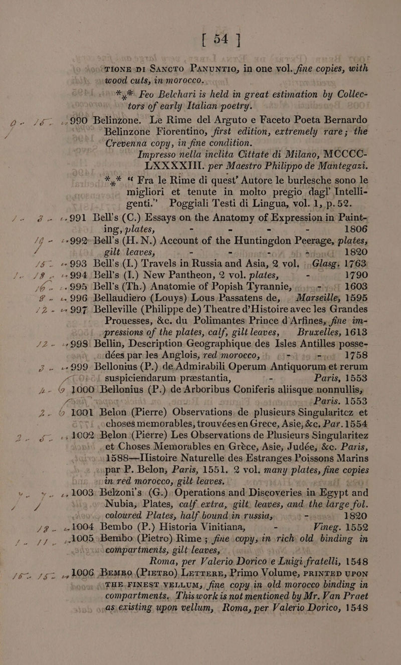 ‘TIONEsDI SANcTO Panuntio, in one vol.,fine copies, with wood cuts, in morocco.. ** Feo Belchari is held in great estimation by Collec- tors of early Italian poetry. ; jb. J&amp;. +990 Belinzone. Le Rime del Arguto e Faceto Poeta Bernardo Belinzone Fiorentino, first edition, extremely rare; the Crevenna copy, in fine condition. Impresso nella inclita Cittate di Milano, MCCCC- LXXXXIII. per Maestro Philippo de Mantegazi. wan 6 sa, le Rime di quest’ Autore le burlesche sono le migliori et tenute in molto pregio dagl’ Intelli- genti.”’ Poggiali Testi di Lingua, vol. 1, p.52. /- @. +991 Bell’s (C.) Essays on the Apatamy of -Bxpressiond in Paint- ing, plates, - 1806 /Z - £799%Bell’s (H.N.) Acchunt of ie Huntingdon Peerage, plates, / gilt leaves, adondi 1820 /§~ +993 Bell's(1.) Travels in ios, ae eetee, 2 vol. ».Glasg, 1763 /8 . +994 Bell's (I,) New Pantheon, 2 vol. plates, - 1790 J@ - ++995 Bell's (Th.) Anatomie of Popish Tyrannie, -./) 1603 # » «996 Bellaudiero (Louys) Lous Passatens de, | Marseille, 1595 /2- 997 Belleville (Philippe de) Theatre d’Histoire avec les Grandes Prouesses, &amp;c. du Polimantes Prince d‘Arfines,.fine im- pressions of the plates, calf, gilileaves, Bruxelles, 1613 /2Z~ +998 Bellin, Description Geographique des Isles Antilles posse- ) dées par les Anglois, red morocco, | - siot? 1758 J - +999 Bellonius (P.) de,Admirabili Operum, Antiquorum.et rerum ~~. O»&lt;) suspiciendarum prestantia, - Paris, 1553 ra ee 1000 Betlanins (P.) de Arboribus Coniferis aliisque nonnullis, fa Paris. 1553 2. © BOOI Relat (Pierre) Observations. de plusieurs Singularitcz et choses memorables, trouvées en Grece, Asie, &amp;c, Par. 1554 2. yg +s 4002 Belon (Pierre) Les Observations de Plusieurs Singularitez et: Choses Memorables en Gréce, Asie, Judée, &amp;c. Paris, 1588—llistoire Naturelle des Estranges, Poissons Marins par P. Belon, Paris, 1551. 2 vol. nny plates, fs copies tn-red morocco, gilt leaves. v. %. «e, 4003; Belzoni’s: (G.) Operations and Discoveries in Egypt ay Bae _. Nubia, Plates, calf extra, gilt. leaves, andthe large fol. coloured Plates, half bound:in russia, -ayasy 1820 /g@. +4004 Bembo (P.) Historia Vinitiana, - Vineg. 1552 +. sf. 14005 Bembo: (Pietro) Rime ; fine copy,tn rich old binding in compartments, gilt leaves, | Roma, per Valerio Dorico e Lnigi fratelli, 1548 JG SEL +1006 Bempo,(PrerRo) Lerrern, Primo Volume, PRINTED UPON ) THE. FINEST VELLUM, Sine, copy in old moracco binding in compartments, This work is not mentioned by Mr. Van Praet as existing upon vellum, Roma, per Valerio Dorico, 1548