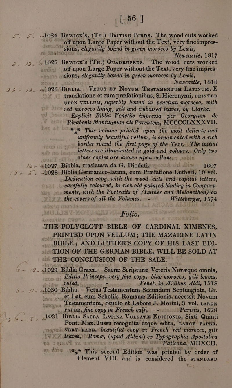 [56 ] ee i S 1024 Bewicx's, (Tu.) Britisu Birps. The wood cuts warked “off upon Large Paper without the Text, very fine impres- ae sions, elegantly bound in green morocco by Lewis, oe Newcastle, 1817 vy. 73. 91025 Bewrcx's (Tu.) Quaprureps. The wood cuts worked off upon Large Paper without the Text, very fine impres- ~ sions, elegantly bound in green morocco by Lewis, OHA Newcastle, 1818 GA» (3 21026 Brsuia. Verus ET Novum TesTaMENTUM Latinum, E translatione et cum prefationibus, S. Hieronymi, prINTED UPON VELLUM, superbly bound in venetian morocco, with red morocco lining, gilt and embossed leaves, by Clarke. Explicit Biblia Venetiis impressa per Georgiwm de Rivabenis Mantuanum als Parentem, MCCCCLXXXVII. *,%* This volume printed upon the most delicate and ey beautiful vellum, is ornamented with a rich border round the first page. of the Text. The initial letters are illuminated in gold.and colours. Only two other copies are known upon vellum. : &gt;&gt;&gt;: /, - #027, Bibbia, traslatata da G. Diodati, 99 = °° ~~: 1607 LGB . +4028 Biblia Germanico-latina, cum Preefatione Lutheri, 10 vol. Dedication copy, with the wood. cuts and capital letters, carefully coloured, in rich old painted binding in Compart- ments, with the Portraits of (Luther and Melancthon) on the covers of all the Volumes. © - Witteberge, 1574 — Folio. THE POLYGLOTT BIBLE OF CARDINAL XIMENES, PRINTED UPON VELLUM; THE MAZARINE LATIN eo ._ BIBLE ; AND LUTHER’S COPY OF HIS LAST EDI- »' TION OF THE GERMAN BIBLE, WILL BE SOLD AT 7 ~ ‘FHE* CONCLUSION OF THE SALE. lg - /GZ. 21029 Biblia Greca. . Sacre Scripture Veteris Noveque omnia, ‘Editio SF BEE very fine copy, blue morocco, gilt leaves, ... ruled, : Venet.. in Aidibus Aldi, 1518 We 41030: Biblia. Vetus Toman Secundum Septuaginta, Gr. _...et.Lat..cum Scholiis Romane’ Editionis, accessit Novum et , Testamentum , Studio et Labore. J. Morini, 3 vol. rarce PAPER, fine copy in French calf, =. -Parisiis, 1628 ,1031 Brsura Sacra Latina VuLeaTa Pere OW ba Sixti Quinti _ Powts Max. Jussu recognita atque edita, ‘LARGE PAPER, | VERY. RARE,’ beautiful: copy ia French red morocco, gilt “ Teave,” BLOM Gage bbe ex STUPOR ori Apostolica ZO ¢ AIGA Vaticana, MDXCII. oe BD page This second Edition was printed by order of WA Sit! * Sa eae