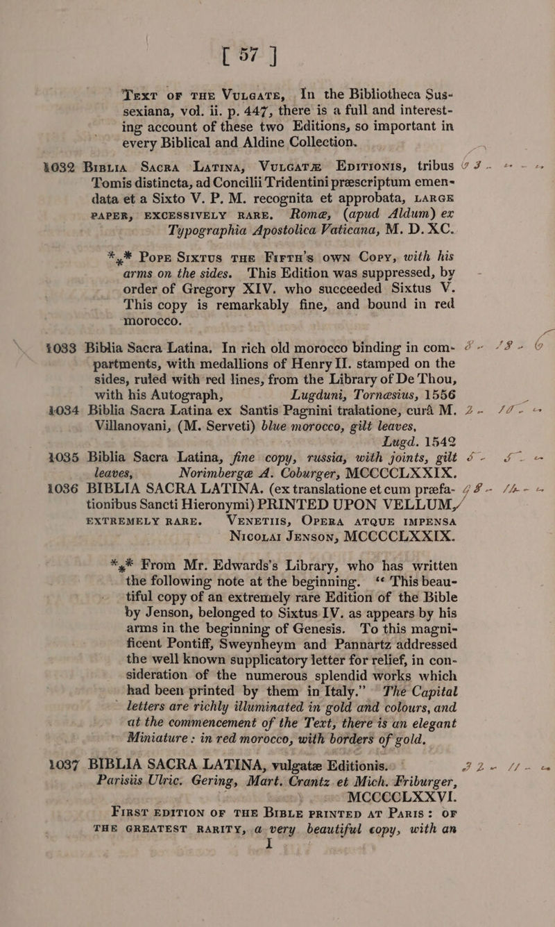 Text or THE Vuteate, In the Bibliotheca Sus- sexiana, vol. ii. p. 447, there is a full and interest- ing account of these two Editions, so important in every Biblical and Aldine Collection. 1632 Bristia Sacra “Latina, Vuxicat® Enpitionts, tribus v J - Tomis distincta, ad Concilii Tridentini preescriptum emen- data et a Sixto V. P. M. recognita et approbata, LarGE PAPER, EXCESSIVELY RARE, Rome, (apud Aldum) ex Typographia Apostolica Vaticana, M. D. XC. *,* Pops Sixtus THe Firru’s own Copy, with his arms on the sides. This Edition was suppressed, by order of Gregory XIV. who succeeded Sixtus V This copy is remarkably fine, and bound in red ‘morocco. 1033 Biblia Sacra Latina, In rich old morocco binding in com- @~ “%- © partments, with medallions of Henry II. stamped on the sides, ruled with red lines, from the Library of De Thou, with his Autograph, Lugduni, Tornesius, 1556 - 4034 Biblia Sacra Latina ex Santis Pagnini tralatione, cura M. 2- /7- ~ Villanovani, (M. Serveti) blue morocco, gilt leaves, Lugd. 1542 1035 Biblia Sacra Latina, jine copy, russia, with joints, gilt ¢- f= eater, Norimberge A. Coburger, MCCCCLXXIX. 1036 BIBLIA SACRA LATINA. (ex translatione et cum preefa- 7%- /4- = tionibus Sancti Hieronymi) PRINTED UPON VELLUM, EXTREMELY RARE. VENETIIS, OPERA ATQUE IMPENSA Nicoual Jenson, MCCCCLXXIX. *,* From Mr. Edwards’s Library, who has written the following note at the beginning. ‘* This beau- tiful copy of an extremely rare Edition of the Bible by J enson, belonged to Sixtus IV. as appears by his arms in the beginning of Genesis. To this magni- ficent Pontiff, Sweynheym and Pannartz addressed the well known supplicatory letter for relief, in con- sideration of the numerous splendid works which had been printed by them in Italy.” The Capital - Letters are richly iiluminated in gold and colours, and at the commencement of the Text, there is an elegant Miniature : in red morocco, with borders of gold. 1037 BIBLIA SACRA LATINA, vulgatz Editions.» J Ze Cie Paristis Ulric. Gering, Mart. Crantz.et Mich. Friburger, MCCCCLXXVI. First EDITION OF THE BIBLE PRINTED AT PARIS: OF THE GREATEST RARITY, @ very. beautiful copy, with an ] F
