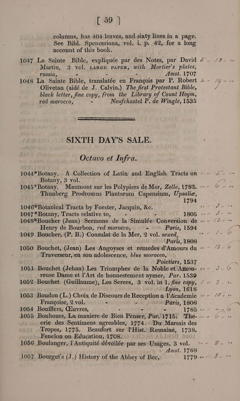 [ 99 | columns, has. 404 leaves, and sixty lines in a page. See Bibl. Spenceriana, vol. 1. p. 42, for a long account of this book. 1047 La Sainte Bible, expliquée par des Notes, par David Martin, 3 vol. LARGE PAPER, with Mortier’s plates, TUSSIA, - Amst. 1707 1048 La Sainte Bible, Hamalntte en Francois par P. Robert Olivetan (aidé de J. Calvin.) The first Protestant Bible, black letter, fine copy, from the Library of Count Hoym, red morocco, - Neufchastel P. de Wingle, 1535 SIXTH DAY’S SALE. Octavo et Infra. _. Botany, 3 vol. 1045*Botany. Maumont sur les Polypiers de Mer, Zelle, 1782. Thunberg Prodromus Plantarum. Capensium, Upsalie, 1794 1046*Botanical Tracts by Forster, Jacquin, &amp;c. 1048*Boucher (Jean) Sermons de la’ Sinialde Conversion de Henry de Bourbon, red morocco, - Paris, 1594 1049 Boucher, (P. B.) Consulat de la Mer, 2 vol. sewed, Paris, 1808 Traverseur, en son adolescence, blue morocco, Poictiers, 1537 1051, Bouchet (Jehan) Les Triumphes de Ja Noble et Amou- reuse Dame et l’Art de honnestement aymer, Par. 1539 Lyon, 1618 1053 Boudon (L.) Choix de Discours de Reception a l’Academie Francoise, 2 vol. - - so. Paris, 1808 1054 Boufflers, Giuvres, © 1785 orie des Sentimens agreables, 1774.° Du Marsais des Tropes, 1775. Beaufort sur Il’Hist. Romaine, 1738. Fenelon on Education, 1708. 1056 Boulanger, |’Antiquité dévoilée par ses: Usages, 3 vol. Amst. 1768 1057 Bourget’s (J.) History of the Abbey of Bec, 1779 ad SY ie fd