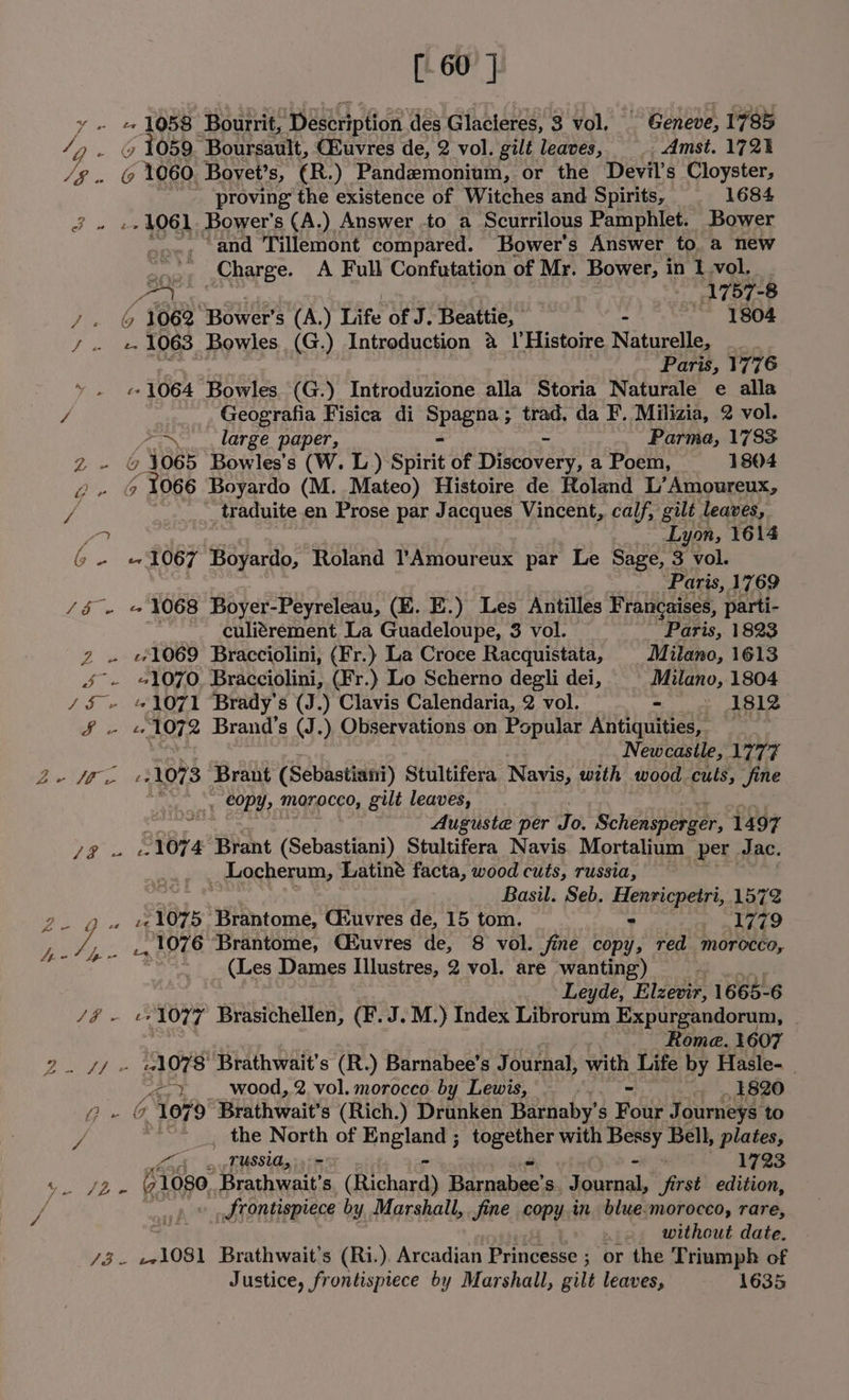 [60] y - e 1058 Bourrit, ‘Description des Glacieres, 3 vol, Geneve, 1785 /Q - » 1059. Boursault, CBuvres de, 2 vol. gilt leaves, - Amst. 172% SF y ‘1060. Boyet’s, (R.) Pandemonium, or the Devil's Cloyster, proving the existence of Witches and Spirits, 1684 J » «4061 Bower's (A.) Answer -to a Scurrilous Pamphlet. Bower _ and Tillemont compared. Bower's Answer to. a new .., Charge. A Full Confutation of Mr. Bower, in 1 vol. Pee?) , at, 57-8 7. © 1062 ‘Bower's (A.) Life a J. Beattie, eRe ~ 1804 F nee 1063 Bowles (G.) Introduction 4 |’Histoire Naturelle, Paris, 1776 ~ . «1064 Bowles (G.) Introduzione alla Storia Naturale e alla / Geografia Fisica di SPREDS: trad. da F. Milizia, 2 vol. ~~ large paper, Parma, 1783 Z- @ 1065 Bowles’s (W. L) Spite of {ieaiveey: a Poem, 1804 Le G ‘Tos Boyardo (M. Mateo) Histoire de Roland L’Amoureux, / _traduite en Prose par Jacques Vincent, calf, gilt leaves, an Lyon, 1614 Gin se 1067 Boyardo, Roland l’Amoureux par Le Sage, 3 vol. ‘Paris, 1769 /5 - «1068 Boyer-Peyreleau, (E. E.) Les Antilles Francaises, parti- ~. culitrement La Guadeloupe, 3 vol. Paris, 1823 z . «1069 Bracciolini, (Fr.) La Croce Racquistata, Milano, 1613 J - 1070, Bracciolini, (Fr.) Lo Scherno degli dei, Milano, 1804 /§ + «1071 Brady's (J.) Clavis Calendaria, 2 vol. en ye Fg See 1072 Brand's (J.) Observations on Popular Antiquities, Newcastle, 1777 oir. 1073 Brant (Sebastiani) Stultifera Navis, wth wood. culs, jine COPY, MOrocco, gilt leaves, Auguste per Jo. Schensperger, 1497 De aves 1074 Brant (Sebastian) Stultifera Navis. Mortalium per. Jac. _Locherum, Latine facta, wood cuts, russia, Basil. Seb. Henricpetri, 1572 oy eae 1075 Brantome, Giuvres de, 15 tom. = 1779 ae ie ., 1076 Brantome, CEuvres de, 8 vol. fine copy, red morocco, | (Les Dames Illustres, 2 vol. are wanting) “ Leyde, Elzevir, 1665- 6 /&amp;- «1077 Brasichellen, (F.J.M.) Index Librorum Expurgandorum, Rome. 1607 2. 7/ - «l078' Brathwait’s (R.) Barnabee’s Journal, with Life by Hasle- “&lt;2. wood, 2 vol. morocco by Lewis, .. ~. 1820 Z- &amp; 1079 Brathwait’ s (Rich.) Drunken Barnaby’s Four Jo ourneys ‘to / ~~ the North of Sacha ee joao with ery Bell, plates, Lo eg TUSSUOy 3 1723 ED: Ban Brathwait’s (ichard Bctcciade ceed Sirsa first edition, / | _ J rontispiece by Marshall, . fine copy in blue.moroceo, rare, without date. bee: _.1081 Brathwait’s (Ri. ). Avoadian Drincease ; or the T riumph of Justice, frontispiece by Marshall, gilt leaves, 1635