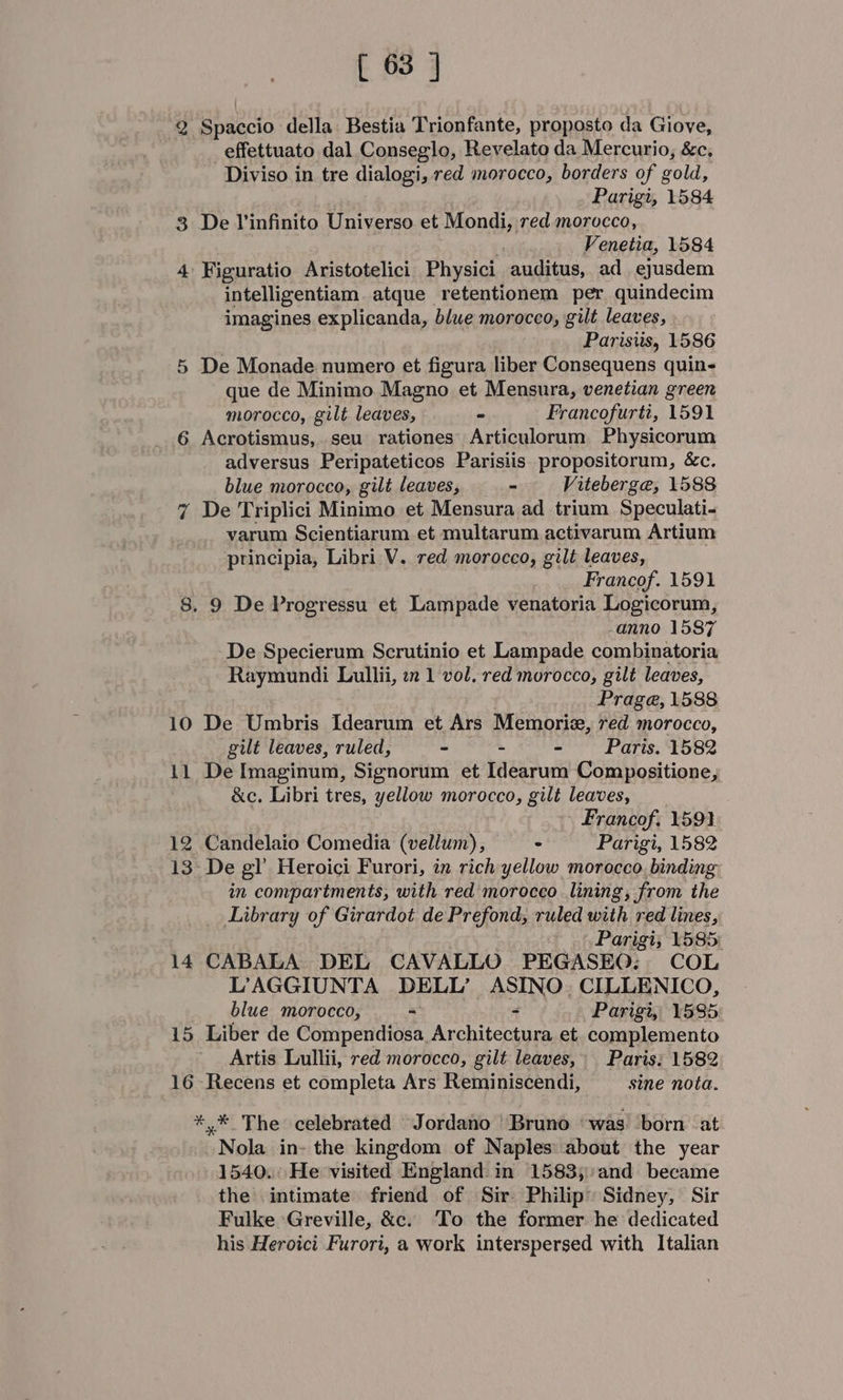 2 Spaccio della Bestia Trionfante, proposto da Giove, effettuato dal Conseglo, Revelato da Mercurio, &amp;c. Diviso in tre dialogi, red morocco, borders of gold, . Parigt, 1584 3 De Vinfinito Universo et Mondi, red morocco, . Venetia, 1584 -Figuratio Aristotelici Physici auditus, ad ejusdem intelligentiam. atque retentionem per quindecim imagines explicanda, blue morocco, gilt leaves, Parisiis, 1586 De Monade numero et figura liber Consequens quin- que de Minimo Magno et Mensura, venetian green morocco, gilt leaves, ie Francofurti, 1591 Acrotismus,. seu rationes Articulorum Physicorum adversus Peripateticos Parisiis. propositorum, &amp;c. blue morocco, gilt leaves, - Viteberge, 1588 De Triplici Minimo et Mensura ad trium Speculati- varum Scientiarum et multarum activarum Artium principia, Libri V. red morocco, gilt leaves, Francof. 1591 8. 9 De Progressu et Lampade venatoria Logicorum, anno 1587 De Specierum Scrutinio et Lampade combinatoria Raymundi Lullii, zn 1 vol. red morocco, gilt leaves, &gt; or on be J Prage, 1588 10 De Umbris Idearum et Ars Memorize, red morocco, gilt leaves, ruled, - - - Paris. 1582 11 De Imaginum, Signorum et Idearum Compositione, &amp;c. Libri tres, yellow morocco, gilt leaves, Francof; 1591 12 Candelaio Comedia (vellum), © Parigi, 1582 13- De gl’ Heroici Furori, in rich yellow morocco, binding in compartments, with red morocco lining, from the Library of Girardot de Prefond, ruled with red lines, . Parigi; 1585: 14 CABALA DEL CAVALLO PEGASEQ:. COL L’AGGIUNTA DELL’ ASINO. CILLENICO, blue morocco, = - WP arigi FES5: 15 Liber de Compendiosa_Architectura et. complemento Artis Lullii, red morocco, gilt leaves, Paris: 1582 16 Recens et completa Ars Reminiscendi, sine nota. *,* The celebrated Jordano Bruno ‘was born at. Nola in- the kingdom of Naples: about the year 1540. He visited England in 1583;:and became the intimate friend of Sir Philip’ Sidney, Sir Fulke Greville, &amp;c. To the former he dedicated his Heroici Furori, a work interspersed with Italian
