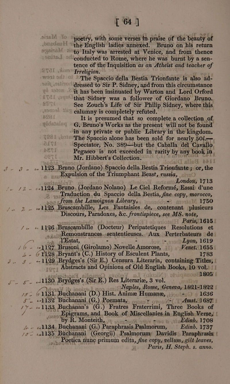 [ 64] poetty, with some verses ‘im praise of the ‘beauty of the English ladies annexed. Bruno on his return ' 96 Italy was “arrested at ‘Venice, and from thence “ “conducted to Rome, where he was burnt by a sen- tence of the Inquisition as an Atheist and teacher of *Irreligion. The Spaccio della Bestia Trionfante is also ad- dressed to Sir P. Sidney, and from this circumstance it has been insinuated by Warton and Lord Orford that Sidney was a follower of Giordano Bruno. See Zouch's Life of Sir Philip eee where this calumny is completely refuted. It is presumed that so complete a collection of G. Bruno’s Works as the present. will not be found in any private or public Library in the kingdom. The Spaccio alone has been sold for nearly 501.—. Spectator, No. 389—but the Caballa del Cavallo. Pegaseo is not exceeded in rarity by any ‘book ae Mr. Hibbert’s Collection. é RY ee 1123. Bruno (Jordano) Spaccio della Bestia Trionfante-s or, ‘the arte OR of the Triumphant. Beast, russia, ~ London; 1713 7252 eA 124 “Bruno, (Jordano Nolano) Le Ciel. Reformé, Essai: d’une &gt; ...Traduction.du Spaccio della Bestia, fine copy; morocco, | from the Lamoignon Library, - 1750 ae oe 115: _Bruscambille, Les. Fantaisies. de,.. contenant plusieurs Discours, Paradoxes, &amp;c. frontispiece, see MS. note, ) Paris, 1685 | Ju » 1126 Bruscambille (Docteur) Peripatetiques Resolutions et _-Remonstrances. sententieuses. Aux. Perterbateurs de Caer a rey YEstat, - - - Lyon, 1619 Ve oe ~ chitin Brusoni (Girolamo) Novelle Amorose, Venet. 1655 &amp; V128 Bryant’s (C.) History of Esculent Plants, 1783 Ba erik)? a 1129, a Brydges s (Sir E.) Censura. Literaria, containing ibs) : , Abstracts and Opinions of Old Hoglish Hesikont 10: vol: | | 1805 tee | 1 res g (Sir E.) Res Literariz, 3 vol. Naples, Rome, ‘Geneva, 1821: 1822 | Jo. 0 est “Buchanani (D.) Hist. Anime Humane, oo bey) © 1636 £-. ¢1132 Buchanani (G.) Poemata,. ......+ ve) Amsti1687 ° /¥e 1133, Buchanan’ s (G.) Fratres Fraterrimi, Three Books of / _ Epigrams,. and. Book .of Miscellanies, in. English: Verse, ( ~ ‘by R. Monteith, - = 4 &gt;) Edinb. 1708 /- » 1184. Buchanani (G:) Paraphrasis Psalmorum, Edinb. 1737 /fo «ah 135. Bachanani (Georgii) .Psalmorumy Davidis . Paraphrasis. ‘ ., .Poetica, nune primum edita, fine copy, vellum, gilt leaves, Paris, H, Steph. s. anno.