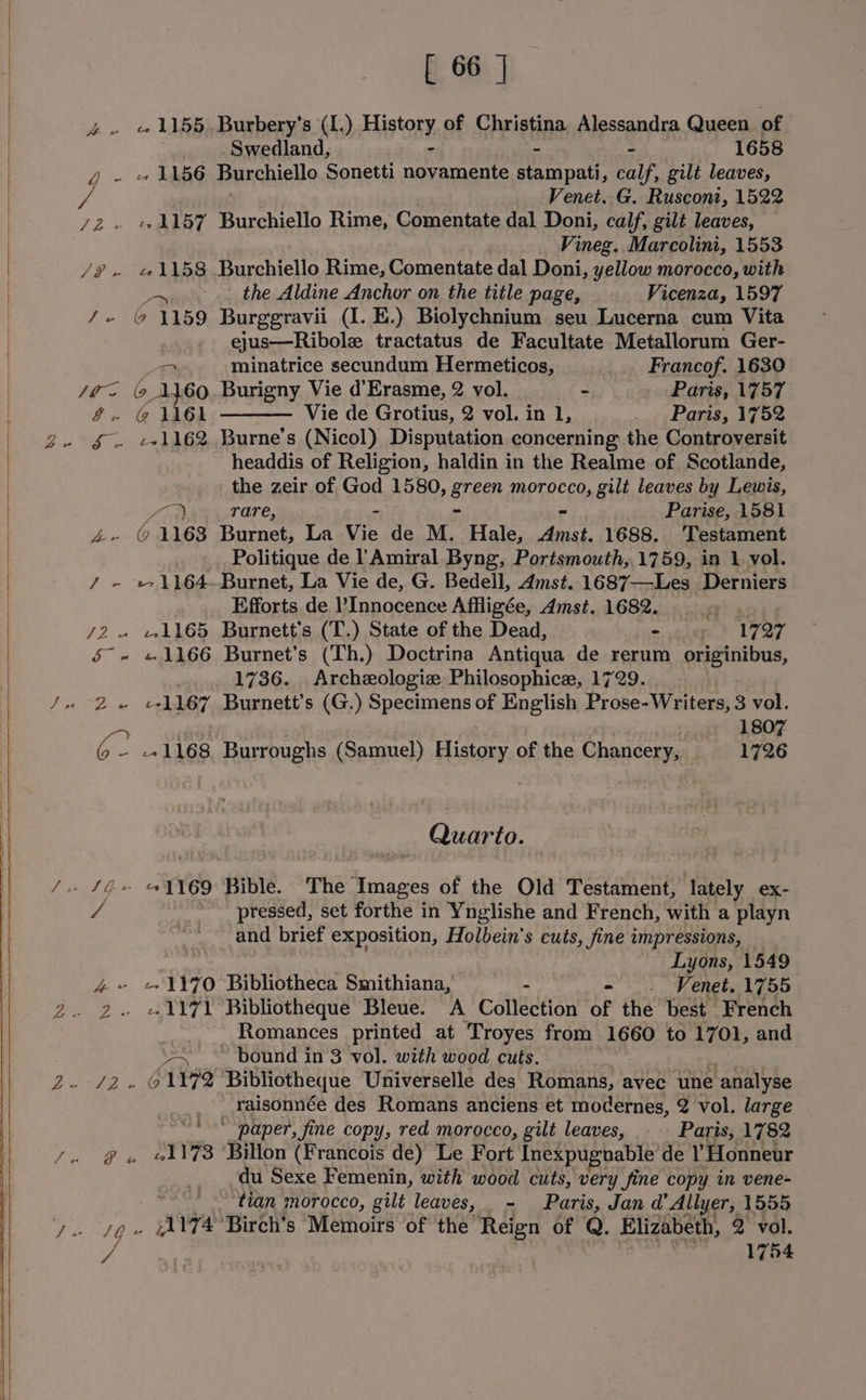 4 - 1155. Burbery’s (1.) History, of Christina Alessandra Queen of Swedland, - - 1658 g- +1156 Burchiello Sonetti eth sys stampati, calf, gilt leaves, ne Venet. G. Rusconi, 1522 /2 - +1157 Burchiello Rime, Comentate dal Doni, calf, gilt leaves, Vineg. Marcolini, 1553 /@- 1158 Burchiello Rime, Comentate dal Doni, yellow morocco, with an _ the Aldine Anchor on the title page, Vicenza, 1597 /- @ 1159 Burggravii (I. E.) Biolychnium seu Lucerna cum Vita ejus—Ribole tractatus de Facultate Metallorum Ger- 2 minatrice secundum Hermeticos, Francof. 1630 Site (9 ik 60. Burigny Vie d’Erasme, 2 vol. eh Paris, 1757 &amp;.- @ \GL Vie de Grotius, 2 vol. in 1, itt LOIS, 17 Oe § - +1162 Burne’s (Nicol) Disputation concerning the Controversit headdis of Religion, haldin in the Realme of. Scotlande, the zeir of God 1580, green TapTACED, gilt leaves by Lewis, Loa rare, - Parise, 1581 4 ©1163 Burnet, La Vie de M. Hale, Bites 1688. ‘Testament Politique de l Amiral Byng, Portsmouth,.1759, in 1. vol. ¥, . +e ee Burnet, La Vie de, G. Bedell, Amst. 1687—Les Derniers Efforts de Innocence Affligée, Amst. 1682. q /2. 1165 Burnett's (T.) State of the Dead, . 1797 5~~ «1166 Burnet’s (Th.) Doctrina Antiqua de rerum originibus, 1736. Archzologiz Philosophice, 1729. 2. egh 167 Burnett's (G.) Specimens of English Prose-Writers, 3 vol. . : 1807 C. 1168 Burroughs (Samuel) History of the Chancery, 1726 Quarto. a pressed, set forthe in Ynglishe and French, with a playn : and brief exposition, Holbein's cuts, fine impressions, — Lyons, 1549 4 1170 Bibliotheca Smithiana, - _. Venet. 1755 Romances printed at Troyes from 1660 to 1701, and ae bound in 3 vol. with wood cuts. raisonnée des Romans anciens et modernes, 2 vol. large * ‘paper, fine copy, red morocco, gilt leaves, Paris, 1782 g . «1173 Billon (Francois de) Le Fort Inexpugnable de ! Honneur du Sexe Femenin, with wood cuts, very fine copy in vene- tian morocco, gilt leaves, _- Paris, Jan d’ Allyer, 1555 lO avya ‘Birch’s Memoirs of the Reign of Q. Elizabeth, 2 vol. ai