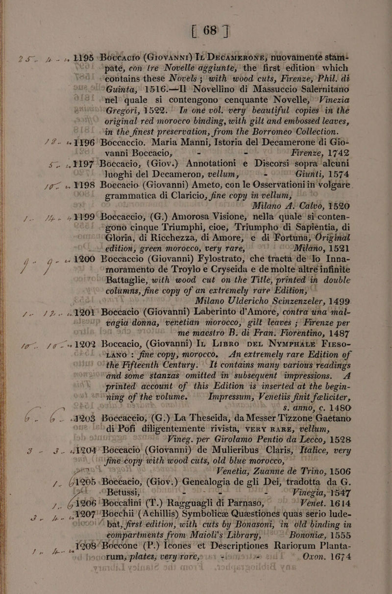 2S e oo. f 68 |] Pee ey ‘Boceacto (Grovannr) Tt puaiaitieile wes nuovamente stam: pate, con tre Novelle aggiunte, the first edition’ which “eontains these Novels ; with wood cuts, Firenze, Phil. dé ‘Guinta, 1516.—Il Novellino di Massuccio Salernitano nel quale si contengono cenquante Novelle, Vinezia Gregori, 1522. In one vol. very beautiful copies in the original red morocco binding, with gilt and embossed leaves, in the finest preservation, from the Borromeo Collection. AB ty 1196 Boccaccio. Maria Manni, Istoria del Decamerone di Gio- - vanni Boceacio, . « Firenze, 1742 $~ 4 ¥I97 Boccacio, (Giov.) ‘Anaeteioal e Discorsi sopra alcuni luoghi del Decameron, vellum, = - —— Giunti, 1574 Joa v ¥Y98 Boecacio. (Giovanni) Ameto, con le Osservationi i in ‘volgare. Siopoetihe di Claricio, fine copy in vellum, = Milano A. Calvo, 1520 7 , E99 Boccaccio, (G.) Amorosa Visione, nella quale si conten- ‘gono cinque Triumphi, cioe, Triumpho di Sapiéntia, di ‘Gloria, di Ricchezza, di Amore, e¢ di Fortuna,’ Original edition, green morocco, very rare, Milano, 1521 Q- +1200 Boccaccio (Giovanni) Fylostrato, che tracta defo Inna- ie moramento de Troylo e Cryseida e de molte altré infinite - Battaglie, with wood cut on the Title, printed” in double columns, fine copy of an extremely rave Edition; Milano Uldericho Scinzenzeler, 1499 I fF ee 7201 Boecacio (Giovanni) Laberinto d’Amore, contra ‘una mal- eau p pia tel pei venetian morocco, gilt leaves ; Firenze per me maestro B: di Fran. Fioventiio, 1487 va ae 4 1202 Boccacio, (Giovanni) In Lispro pet Nympxare Firso- “LANO fine copy, morocco, An extremely rare Edition of ‘the Fifteenth Century. It contains many various ‘readings and some stanzas omitted in subsequent impressions. A printed account of this Edition is inserted at the begin- “ning OP ie volume. Impressum, Venetiis Jfinit feliciter, a } - $. anno, c. 1480 ee 1208 Boceaceio, (G.) La Theseida, da Messer Tizzone Gaetano ‘di Pofi diligentemente rivista, VERY RARE, vellum, Vineg. per Girolamo Pentio da Lecco, 1528 - «1204 Baceausd’ (Giovanni) de Mulieribus_ Claris, Italice, very “fine copy with wood cuts, old blue morocco, SrTo ‘Venetia, Zuanne de Trino, 1506 - G1205 Bocceacio, (Giov. ) peeogly de gli Dei, tradotta da G. 2 Oo Betussi, a aks Vinegia, 1547 7, 64206 'Boccalini (T.) reheat di Parnaso, Venet. 1614 ye Sanat ‘Boechii (Achillis) Symbolic Questiones quas serio lude-— ‘ Pat, first edition, with cuts by Bonasoni, in old binding in __ e€ompartments from: Maioli's Library, “Bononie, 1555 1208 ‘Boecone (P.) Icones et ie aa Rariorum Planta-