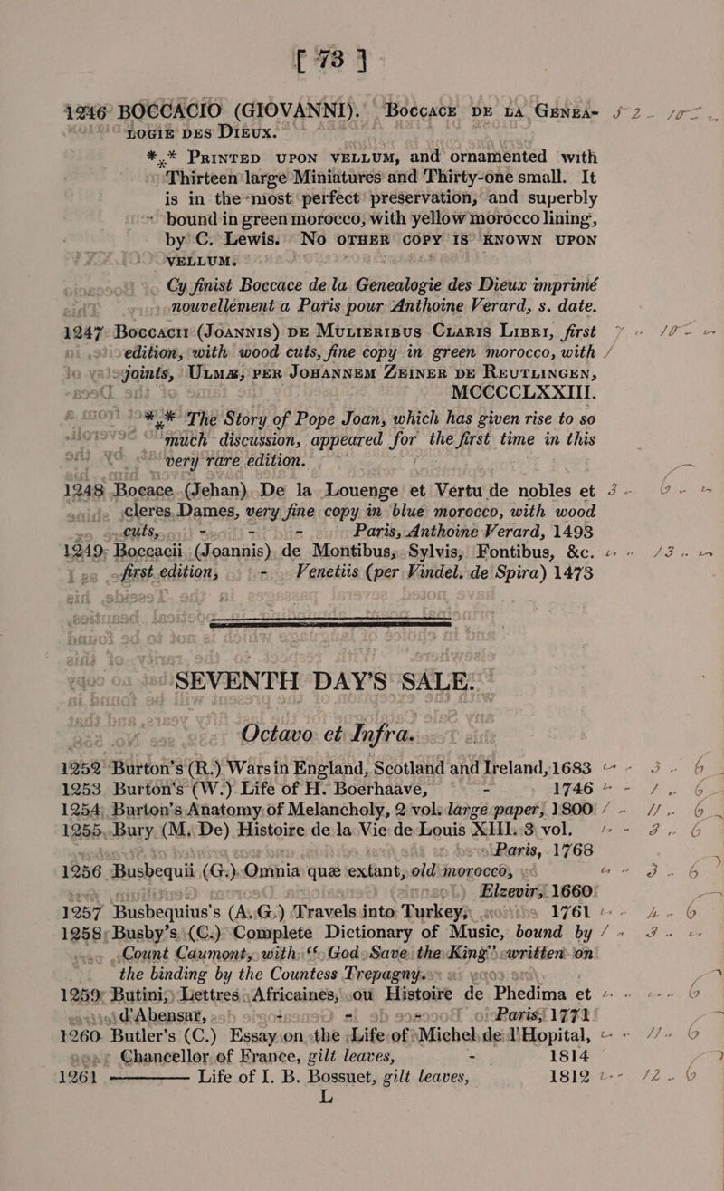 [73 1246 BOCCACIO (GIOVANNI). “BoccacE DE LA GENEA= f 2 som. ° ‘pogiz pes Dieux. 34 : *,* PRINTED UPON VELLUM, and ornamented with Thirteen large Miniatures and Thirty-one small. It is in the*most perfect’ preservation, and superbly * bound in green morocco, with yellow morocco lining, by C. Lewis. No OTHER COPY IS KNOWN UPON VELLUM. ) Cy finist Boccace de la tienes des Dieux imprinié _ nouvellement a Paris pour Anthoine Verard, s. date. 1247 Boccacir(Joannis) De Muierisus Cuaris Lisri, first ¥ = /7- — edition, with wood cuts, fine copy in green morocco, with / gaits, es PER JOHANNEM ZEINER DE REUTLINGEN, MCCCCLXXIII. ‘** The Story of Pope Joan, which has given rise to so ) Maden discussion, appeared ae the first time in this | “very rare edition. — ~ ie 1248 Boeace (Jehan). De la Louenge et Vertu He nobles et 9- Y- &amp; cleres Dames, very Jine copy in blue morocco, with wood cuts, . % - Paris, Anthoine Verard, 1493 1249- Boccacii (Joannis), de Montibus, Sylvis, Fontibus, &amp;c. « AD sc it: eaition: &gt;. Venetiis (per Vindel. de Spira) 1473 | SEVENTH DAY’S SALE. : As Octavo. et Infra. 1259 Burton's (R: ) Warsin England, Scotland and Ireland,1683 ~~ 3 6 1253 Burton's (W.)- Life of H. Boerhaave, - W464 - +. 6 1254; Burton’s Anatomy: of Melancholy, 2 vol: large paper, 1800. /- //.. 6 1255 Bury. (M.. De) Histoire de la Vie de Louis XIII. 3 vol, ~~ 27. G aliens, 1768 1256 Busbequii (G) Omnia que esolban oid moroced; « Bw fF. 6G Elzevirs. 1660 _ 1257 Hihequinte’ s (A. G) Travels into Tuskeys gorises IV6L-- 4. 6 1258; Busby’s,.(C.) Complete Dictionary of Mansic, bound by / +» 39. Count Caumont, with: &gt; God-Save. the: och written on ‘the binding by the Countess Trepagny.» » ae 1282 Butini,) Lettres A fricaines, ou Histoire Be. Phedima et bw ere G »jd Abensarx, 29) 9 -co+ of) orParis, 1771 ; 1260 ‘Butler's (C.) Essay onthe ‘Life of: Michel dei Hopital, « M« © » Chancellor. of France, gilt leaves, - 1814 1261. ————— Life of J. B. Bossuet, gilt leaves, WiIg@t~- 72. L