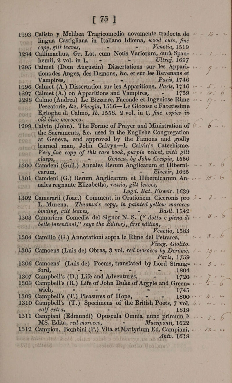 lingua Castigliana in Ateione Idioma, wood cuts, fine copy, gilt leaves, - Venetia, 1519 hemii, 2 vol.ini, ==: » Ultraj. 1697 1295 Calmet (Dom Augustin) Dissertations sur les Appari- tions des Anges, des Demons, &amp;c. et sur les Revenans et Vampires, Paris, 1746 Pescatorie, &amp;c, Vinegia, 1556—Le Giocose e Facetissime Egloghe di Calmo, Ib, 1558. 2 vol. in 1, fine copies. in old biue morocco. - the Sacraments, &amp;c. used in the Englishe Congregation at Geneva, and approved by the Famous and godly , learned man, John Calvyn—I. Calvin's Catechisme. Very fine copy of this rare book, purple velvet, with gilt ef LOED Sse inc, - Geneva; by John Crespin, 1556 1300. Camdeni (Guil.) Annales Rerum Anglicarum et Hiberni-  carum, ~ Elzevir, 1625 1301 Camdeni (G.) Rerum Anglicarum et Hibernicarum An- nales regnante Elizabetha, russia, gilé leaves, Lugd, Bat..Elsevir. 1639 L..Murena. . Thuanus’s COPY» in. painted yellow morocco _ «binding, gilt leaves, - Basil. 1542 1303 -Camariera Comedia del sie it N.S. (“ dotta e piena di ., belle inventioni,’’ says the Editor), first edition, _ Venetia, 1583 1304 Camillo (G.) Annotationi sopra le Rime del Petrarca, Vineg. Giolito. 4 ~N 8 Paris, 1759 1306 Camoens’ (Luis de) Ene, translated by Lord Strang- ford, “ - 1804 1307 Campbell’s (D.) Life ae Weer. _ 1720 1308 Campbell’ S CBs ) Life of John Duke of Argyle and Green- 1745 1310 Campbell’s (T.) PPemens of the British Poets, 7 vol. dane (CGle extra, - =. - 1819 1311 Campiani (Edmundi) Opuseula, Omnia nunc primum &amp; MS. Edita, red. morocco, . Mussiponti, 1622 1312 incase Bombini (P.) Vita et Martyrium Ed, Campiani, Aniv. 1618 i+ a G P y, ei i. 9 SO ~ 5 i / Co i-8 /O- id] 2 &lt;n oe AE t ere of 2 At i&gt; oe , i ee