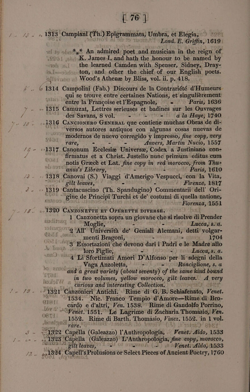 d ‘&amp; ‘Lond. E. Griffin, 1619. al do ofits ‘An. admired Ane and musician in the reign of SQ “K. James I. and hath the honour to be named by the learned Camden with Spenser, Sidney, Dray- i fso¢s, ton, and) other the chief, of our English poets. allovao | Wood’s Athene by Bliss, vol. ii. p. 418, Be) 6 1314 Campolini (Fab.) Discours de la Contrariété d’Humeurs qui se trouve entre certaines Nations, et singuligrement entre la Francoise et YEspagnole, — Paris, 1636 » 1315 Camuzat, Lettres serieuses et badines sur les Ouvrages ~~ <des Savans, 8'vol. == * = - (ala Haye; 1740 1316 CancronERo GENERAL que contiene muchas Obras de di- versos autores antiquos con algunas cosas nuevas de “‘modernos de nuevo corregsido y impresso, fine copy, very rare, < - - Anvers, Martin Nucio, 1557 an ra ‘firmatus et a Christ. Justello nunc primum: editus cum notis Gracé et Lat. Jine copy m red” morocco, from Thu- ~anus’s Library, © - Paris, Y610 1318 Canovai (S.) Viaggi “Amerigo a eee con la Vita, 7“ ** gilt leaves, ‘ Firenze, \8Y7 1319 Cantacuscino (Th. Spardusing) CoM aa nia dell’ Ori- RMIT 1 Se Principi Turchi et de’ costumi di quella natione, ia “Fiorenza, 1551 _, 1320 Canzonerre ET OPERETTE DIVERSE. 1 Canzonetta sopra un Pe che si risolve ai Prender seyct ete cig SASL ES 2 De eae ee > Lueca, $a. .,.--. 2 Al’ Universita de’ Gein? Intednathsy: detti® volgar- ae “~~ menti Bragoni, —- - - . 1704 “3 Essortazioni che devono dari i Padri e le Madre allo ie loro Figlie, . - Lucca, s..a “4 Li Sfortimati Ameri: D’ ‘Alfonso ‘per li~sdegni ‘della .Vaga Anzoletta, - - — /Roncighone, s. a “and a great variety (about seventy) of the same kind bound in two volumes, yellow morocco, gilt Feats A. very _~ curious and interesting Collection. uF “7321 ‘Canzonieri Antichi. © Rime “di: G. B. Sehtatshitto. Venet. : aie _, — 1534. Nic.° Franco Tempio d’Amore—Rime di) Bro- low: rs 9 il _cardo e daltri,, Ven. 1538. Rime di Gandolfo Porrino, va ““Penet. 1551. Le Lagrime’ di Zacharia Thomasio;’ Ven. , 1552. Rime di Barth. _ Thomasio, Vinez. Oe ‘in 1 oe “rare. © 1322 “Capa (Galeazzo) TP Anthiopotoaig’ ‘Wenbgs do, 1533 Pe: 1323 ‘Capella (Galeazzo)’ pape), fine “copy, morocco, gi * pilt leaves, = - << Venets:Aldo; 1533 Disa Rett Prolusions or Select Pieces'of Ancient Poetry, 1760 aun 7a ABS Oi DE