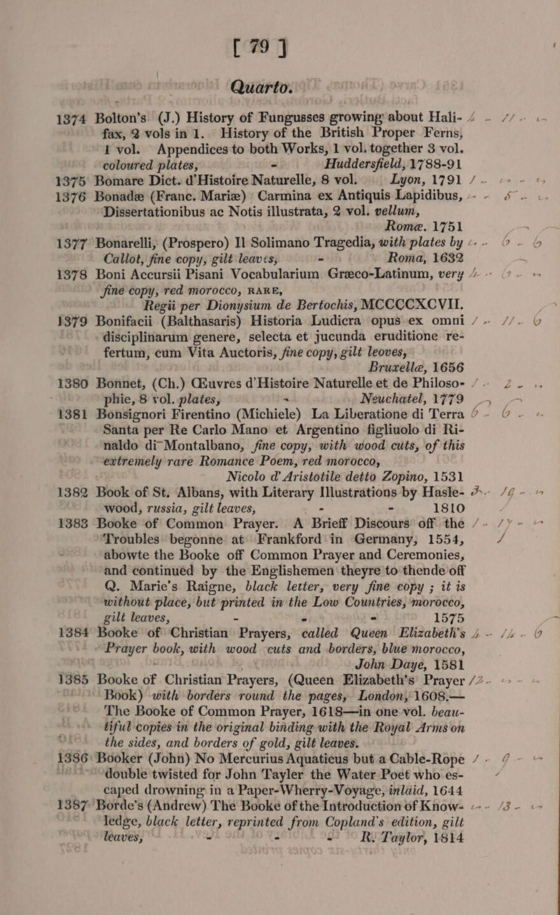[79 ] Quarto. fax, 2 vols in 1. History of the British Proper Ferns, 1 vol. Appendices to both Works, 1 vol. together 3 vol. coloured plates, - Huddersfield, 1788-91 1375 Bomare Dict. d'Histoire Naturelle, 8 vol. Lyon, 1791 Dissertationibus ac Notis illustrata, 2 vol. vellum, Rome. 1751 Callot, fine copy, gilt leaves, - Roma, 1632 fine copy, red morocco, RARE, Regii per Dionysium de Bertochis, MCCCCXCVII. 1379 Bonifacii (Balthasaris) Historia Ludicra opus ex omni disciplinarum genere, selecta et jucunda eruditione re- fertum, cum Vita Auctoris, fine copy, gilt leoves, Bruxelle, 1656 phie, 8 vol. plates, 7 Neuchatel, 1779 Santa per Re Carlo Mano et Argentino figliuolo di Ri- naldo di Montalbano, fine copy, with wood cuts, of this extremely rare Romance Poem, red morocco, Nicolo d' Aristotile detto Zopino, 1531 1382 Book of St. Albans, with Literary Illustrations by Hasle- wood, russia, gilt leaves, - 18lo £ — ~ Tt Troubles begonne at Frankford in Germany, 1554, abowte the Booke off Common Prayer and Ceremonies, and continued by the Englishemen theyre to thende off Q. Marie’s Raigne, black letter, very fine copy ; it is without place, but ete in the Low Countries, morocco, gilt leaves, ~ 1575 Prayer — with wood cuts and borders, blue morocco, John Daye, 1581 Book) with borders round the pages, London, 1608.— The Booke of Common Prayer, 1618—in one vol. beau- tiful copies in the original binding with the Royal Arms on v4 the sides, and borders of gold, gilt leaves. 1386: Booker (John) No Mercurius Aquaticus but a Cable-Rope “~~ double twisted for John Tayler the Water Poet who es- caped drowning in a Paper-Wherry-Voyage, inlaid, 1644 1387 Borde's (Andrew). The Booke of the Introduction of Know- ledge, black letter, be oh from Copland’ s edition, gilt leaves, - - se Taylor, 1814