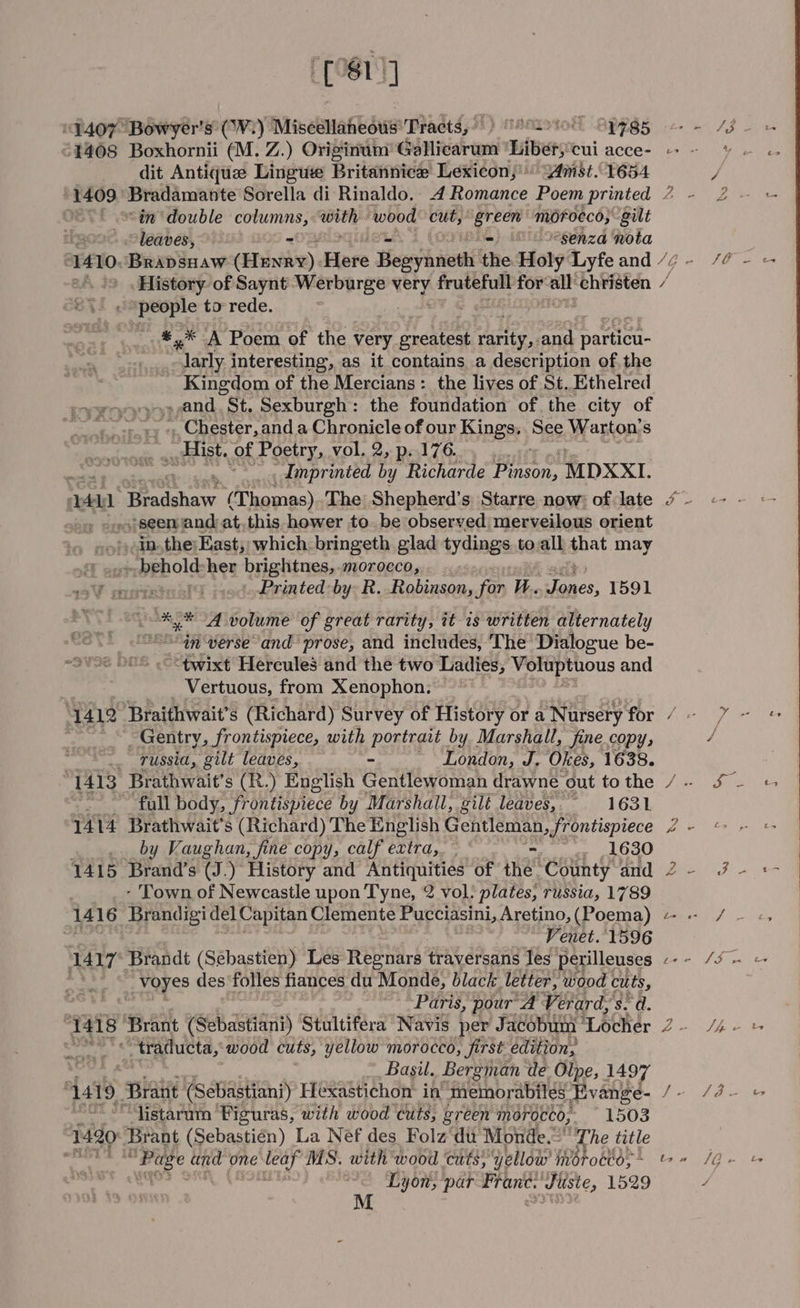 9.407 “Bowyer's' (Vi) Miscellaneous’ Tracts, ) HHALSION -BPpPSs £1408 Boxhornii (M. Z.) Originum’ Gallicarum “Liberycui acce- - dit Antiquz Lingue Britannice Lexicon,’ Vmst.. 1654 1409. Bradamante Sorella di Rinaldo. 4 Romance Poem printed 7 - : “in double Pp ses ‘wood cut, green morocco; gilt | leaves, =- o°senza nota 1410 Brapsuaw (Eaves), Hore Hesyhivethi the Holy Lyfe and / History of Saynt i od fa very * frutefull for’ aa christen / gird to rede. _*,* A Poem of the very oredteat ieee and aie | nves interesting, as it contains a description of the | Kingdom of the Mercians : the lives of St. Ethelred PROVO . and “St. Sexburgh : the foundation of. the city of ay i ++) », Chester, anda Chronicle of our Kings, See Warton’s , Hist. of Poetry, vol. 2, p. 176. ; _dinprinted by Richarde jprereten MDXXI. aun Tipe dghav (Thomas) The: Shepherd’s Starre now: of late * - seen and at,this hower to. be observed merveilous orient inthe; East, which. bringeth glad tydings toall that may ._behold-her brightnes,-morocco,.. ... Printed: by R. Robinson, for W.. ger 1591 %* A volume of great rarity, it 1s written alternately iH verse and prose, and includes, The Dialogue be- “twixt Hercules and the two Ladies, Voluptuous and Vertuous, from Xenophon, Gentry, frontispiece, with Poteet by Marshall, fine copy, russia, gilt leaves, London, We Okes, 1638. “full body, Po Fisitece by Marshall, gilt leaves, «1631 1414 Brathwait’s (Richard) The English Gentleman, frontispiece by Vaughan, fine copy, calf extra, — Se FF 1415 Brand’s (J.) History and Antiquities of the. County and - Town of Newcastle upon Tyne, 2 vol. plates, russia, 1789 is) 7 Venet. 1596 1417° Brandt (Sebastien) Les Regnars traversans Tes petilleuses bse Voyes des ‘folles fiances du Monde, black. letter, wood cuts, “Paris, pour A Verard, s° a. 1418 Brant (Sebastiani) Stultifera Navis per Jacobum ' ‘Locher ; -“tradueta, wood cuts, yellow morocco, first edition, } Basil. Bergman de Olpe, 1497 \ {419 Braiit (Sebastiani) Hexastichon in memorabiles Evange- +a ‘listaram ‘Figuras, with wood cits, green morocco, 1503 1420 Brant (Sebastien) La Nef des Folz du Monde.” “The title } etd and ‘one dil MS. with wood ‘cits, yellow imotocto;~ © - ; Lyon, par Frant. Juste, 1529 a X% S&amp;S ‘ é 4