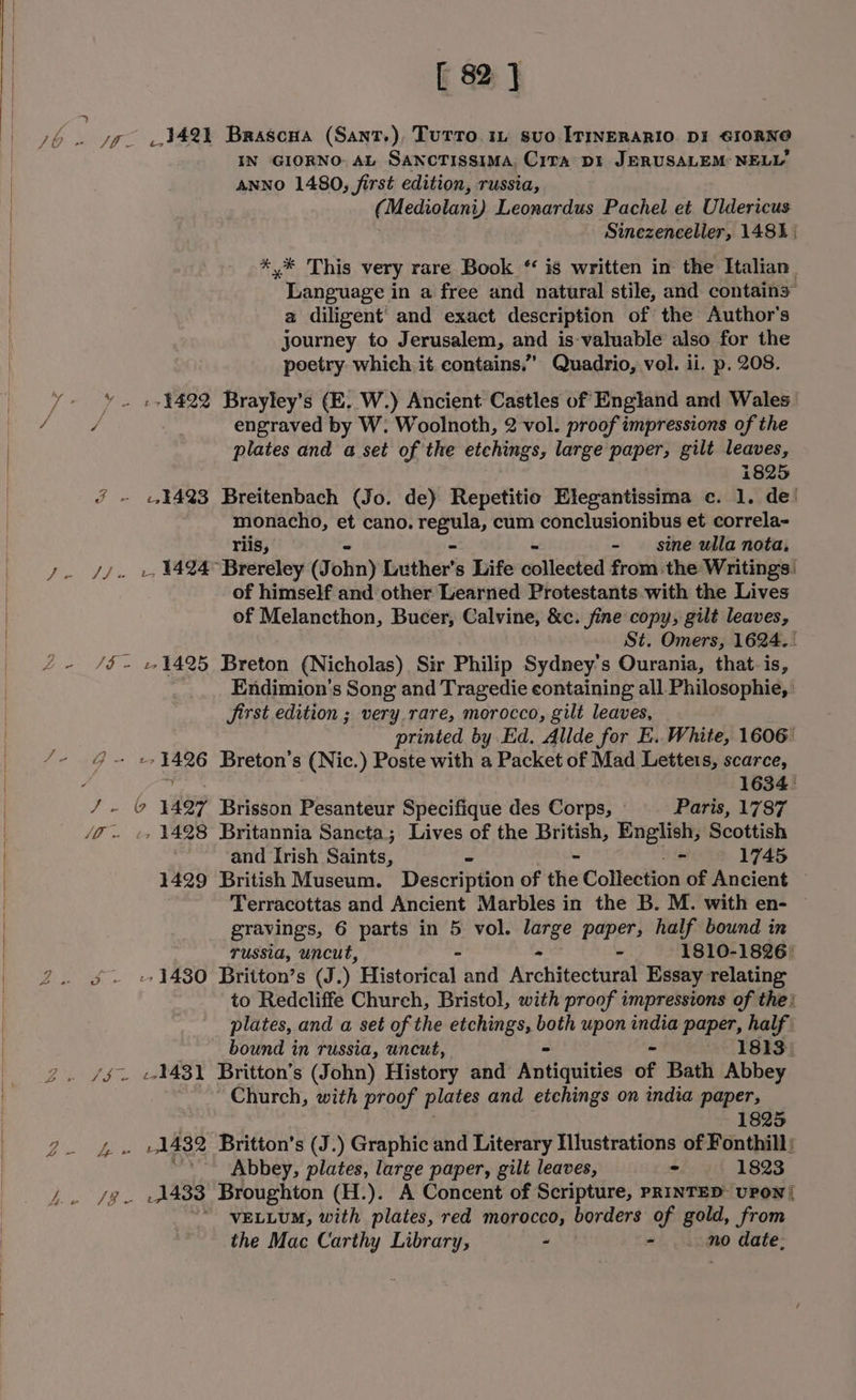 [ 82] 3421 Brascua (Sant.), Tutto. 1 svo ITINERARIO DI GIORNO IN GIORNO. AL SANCTISSIMA, CiTA D1 JERUSALEM NELLY ANNO 1480, first edition, russia, (Mediolani) Leonardus Pachel et Uldericus Sinezenceller, 1481 | *.* This very rare Book “ is written in the Ftalian_ Language in a free and natural stile, and contain3” a diligent’ and exact description of the Author's journey to Jerusalem, and is-valuable also for the poetry which it contains.” Quadrio, vol. ii. p. 208. engraved by W. Woolnoth, 2 vol. proof impressions of the plates and a set of the etchings, large paper, gilt leaves, 1825 44423 Breitenbach (Jo. de) Repetitio Elegantissima c. 1. de’ monacho, et cano. Paiemit cum conclusionibus et correla- riis, - sine ulla nota, _, 1424 Brereley (J ohn) Luther’ s Life collected from the Writings! of himself and other Learned Protestants with the Lives of Melancthon, Bucer, Calvine, &amp;c. fine copy, gilt leaves, St. Omers, 1624. / Endimion’s Song and Tragedie containing all Philosophie, | Jirst edition ; very rare, morocco, gilt leaves, printed by Ed. Alide for E. White, 1606 L gis Breton’s (Nic.) Poste with a Packet of Mad Letters, scarce, 1634: 1428 Britannia Sancta; Lives of the British, English, Scottish and Irish Seats - 1745 1429 British Museum. Description of the Collection of Ancient © Terracottas and Ancient Marbles in the B. M. with en- © gravings, 6 parts in 5 vol. aaa paper, half bound in Tussia, uncut, “ 1810-1826 | -- 1480 Britton’s (J.) Histoxital and Architectural Essay relating to Redcliffe Church, Bristol, with proof impressions of the | plates, and a set of the etchings, both upon india paper, half bound in russia, uncut, ~ 1813. 1431 Britton’s (John) History and Katiquides of Bath Abbey Church, with proof plates and etchings on india paper, 1825 1432 Britton’s (J.) Graphic and Literary Hlustrations of Fonthill: '-* Abbey, plates, large paper, gilt leaves, - » 1823 VELLUM, with plates, red morocco, borders of gold, from the Mac Carthy Library, ~ - .. no date,