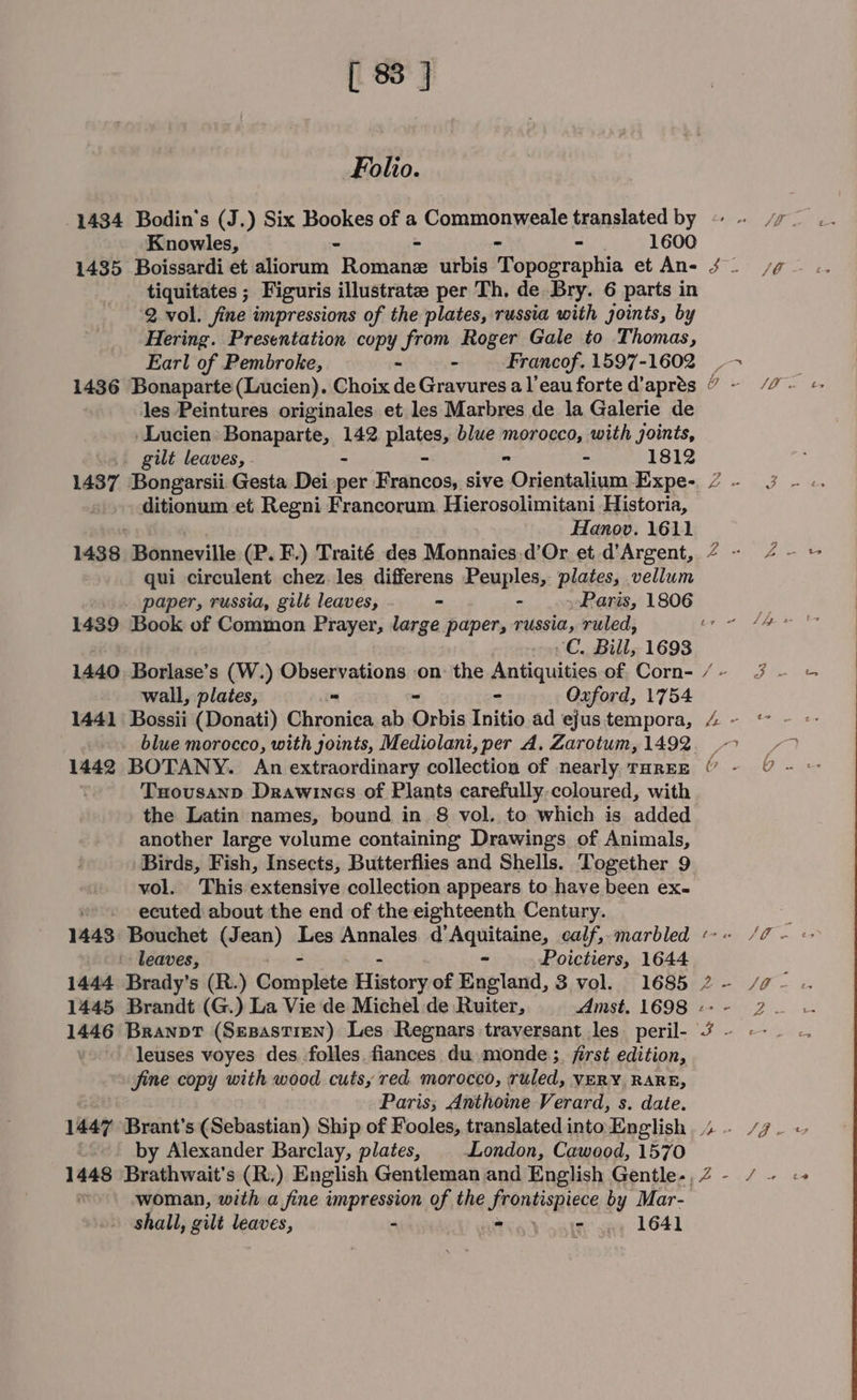 Folio. 1434 Bodin’s (J.) Six Bookes of a Commonweale translated by Knowles, - - - 1600 1435 Boissardi et aliorum Romine urbis Topographia et An- tiquitates ; Figuris illustrates per Th. de Bry. 6 parts in 2. vol. fine impressions of the plates, russia with joints, by Hering. Presentation copy from Roger Gale to Thomas, les Peintures originales et les Marbres de la Galerie de -Lucien: Bonaparte, 142 plates, blue morocco, with joints, gilt leaves, - - ” - 1812 1437 Bongarsii Gesta Dei per Francos, sive Orientalium Expe- ditionum et Regni Francorum. Hierosolimitani Historia, Hanov. 1611 1438 Bonneville (P. F.) Traité des Monnaies.d’Or et d’Argent, qui circulent chez les differens Peuples, plates, vellum 1439 Book of Common Prayer, large paper, russia, ruled, wall, plates, “ - Oxford, 1754 1441 Bossii (Donati) Chronica ab Orbis Initio ad ejus tempora, blue morocco, with joints, Mediolani, per A. Zarotum, 1492 1442 BOTANY. An extraordinary collection of nearly. THREE Tuousann Drawines of Plants carefully.coloured, with the Latin names, bound in 8 vol. to which is added another large volume containing Drawings of Animals, Birds, Fish, Insects, Butterflies and Shells. Together 9 vol. This extensive collection appears to have been ex- ecuted about the end of the eighteenth Century. 1448 Bouchet (Jean) Les Annales d’Aquitaine, calf, marbled leaves, - Poictiers, 1644 1445 Brandt (G.) La Vie de Michel de Ruiter, Amst. 1698 leuses voyes des, folles fiances du monde; first edition, fine copy with wood cutsy red morocco, ruled, VERY, RARE, Paris; Anthoine Verard, s. date. by Alexander Barclay, plates, London, Cawood, 1570 1448 Brathwait's (R.) English Gentleman and English Gentle-, woman, with a fine impression of the frontispiece by Mar- shall, gilt leaves, - meg} seit’ sae 1641 a - JE mu. | Bee Nrl Se ne Z 3 Z =&lt; 2 &gt; t ‘hy ‘.: Lf, / PS ) ts Yar. ey Bg ry a} ( 4 l VE ghee SL t2 - ie Joe ee = #4 +a - © Z- / &gt;