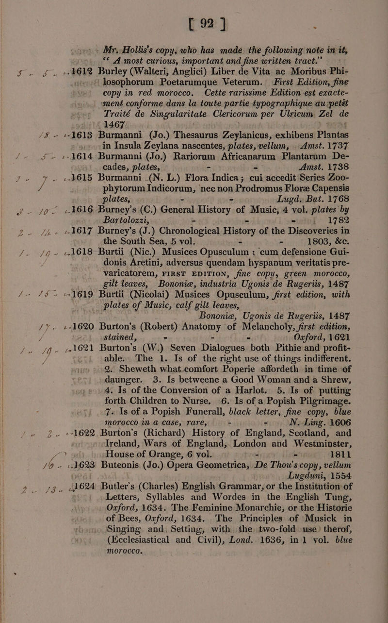 ff « ? a [ 92 ] . Mr, Hollis’s copy, who has made the following note in it; *¢ A most curious, important and fine written tract.” -»k612 Burley (Walteri, Anglici) Liber de Vita ac Moribus Phi- + losophorum .Poetarumque Veterum. First Edition, fine copy in red morocco. Cette rarissime Edition est exacte- ment conforme dans la toute partie typographique au:petét Traité de sie tend oe Clericorum per Ulricum. et = 1467. in Insula Zeylana nascentes, plates, vellum, . Amst. 1737 cades, plates, = - Amst, 1738 --4615 Burmanni .(N. L.) Flora Indica; cui accedit Series Zoo- phytorum dinigaien ‘nee non Prodromus Flore Capensis plates, Lugd. Bat. 1768 Bartolozzi, - { 1782 the South Sea, 5 vol. - 1803, &amp;c. donis Aretini, adversus quendam hyspanum veritatis pre- varicatorem, FIRST EDITION, fine copy, green morocco, gilt leaves, Bononie, industria Ugonis de Rugeriis, 1487 1619 Burtii (Nicolai) Musices Opusculum, /irst edition, with plates of Music, calf gilt leaves, Bononie, Ugonis de Rugeriis, 1487 «+1620 Burton's (Robert) anatomy of Rislanchony, Jirst edition, stained, - Oxford, 1621 1621 Burton’s (W.) Seven = peeppitie bot Pithie and profit- able. The 1. Is of the right use of things indifferent. 2. Sheweth what.comfort Poperie affordeth in time of daunger. 3. Is betweene a Good Woman and a Shrew, 4. Is of the Conversion of a Harlot. 5. Is of putting forth Children to Nurse. 6. Is of a Popish Pilgrimage. 7+ Is of a Popish Funerall, black letter, fine copy, blue Morocco in a case, rare, 4 - N. Ling. 1606 Treland, Wars of England, London and Westminster, :.1623 Buteonis (Jo.) Opera Geometrica, De Thou's copy, vellum Lugduni, 1554 1624 Butler's (Charles) English Grammar, or the Institution of Letters, Syllables and Wordes in the English Tung, Oxford, 1634. The Feminine Monarchie, or the Historie of Bees, Oxford, 1634. The Principles of Musick in Singing and, Setting, with the two-fold use. therof, (Ecclesiastical and, Civil), Lond. 1636, in 1 vol. blue morocca.
