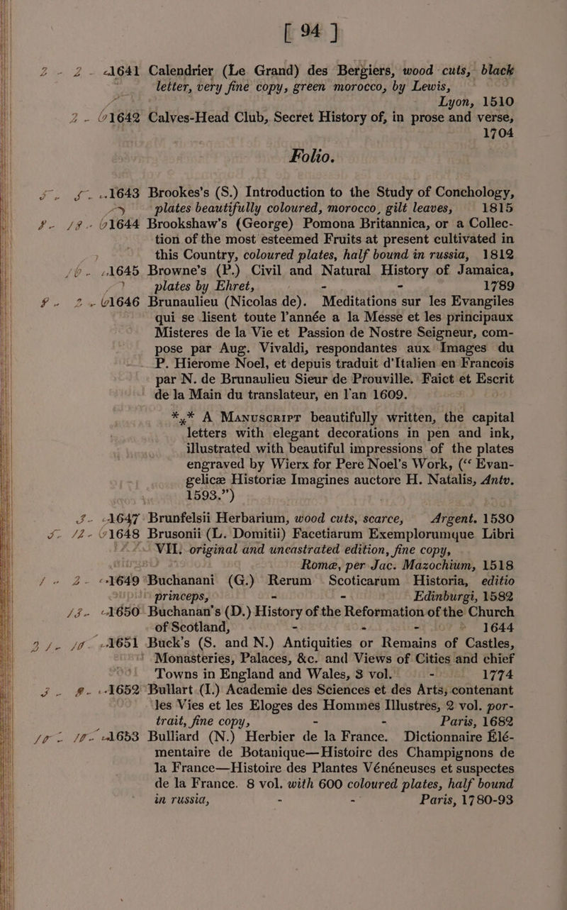 ) [4] letter, very fine copy, green morocco, by Lewis, Lyon, 1510 for (1642 Calves-Head Club, Secret History of, in prose and verse, 1704 Folio. oS. £1643 Brookes’s (S.) Introduction to the Study of Conchology, ZY plates beautifully coloured, morocco, gilt leaves, 1815 fg /%. 1644 Brookshaw’s (George) Pomona Britannica, or a Collec- tion of the most esteemed Fruits at present cultivated in this Country, coloured plates, half bound in russia, 1812 /0.- «1645 Browne’s (P.) Civil and Natural History of Je amaica, 7 plates by Ehret, “ 1789 f. 2.1646 Brunaulieu (Nicolas de). Meditations sur les Evangiles qui se lisent toute année a la Messe et les principaux Misteres de la Vie et Passion de Nostre Seigneur, com- pose par Aug. Vivaldi, respondantes aux Images du P. Hierome Noel, et depuis traduit d’Italien en Francois par N. de Brunaulieu Sieur de Prouville. Faict et Escrit de la Main du translateur, en lan 1609. *,* A Manuscript beautifully written, the capital letters with elegant decorations in pen and ink, illustrated with beautiful impressions of the plates engraved by Wierx for Pere Noel’s Work, (‘‘ Evan- gelice Historie Imagines auctore H. Natalis, dntv. 1593.”) : J- AGT Brunfelsii Hierbariont: wood cuts, scarce, Argent. 1580 ee A se oh 71648 Brusonii (L. Domitii) Facetiarum Exemplorumyque Libri f. 2 VIL. original and uncastrated edition, fine copy, Rome, per Jac. Mazochium, 1518 “ae ey Sees 1649 Bctiunani (G.) Rerum Scoticarum Historia, editio ” princeps, - Edinburgi, 1582 Vax A 650 Buchanan's (D.) History of the Reetapsinsles of the Church of Scotland, - ~ 1644 ' Monasteries, Palaces, &amp;c. and Views of Cities and chief Towns in England and Wales, 3 vol. ~DSIBL*- 1774 ae 1652. Bullart (1.) Academie des Sciences et des Arts, contenant les Vies et les Eloges des Hommes Wacew: 2 vol. por- trait, fine copy, Paris, 1682 Jo. /&amp;» A653 Bulliard (N.) Herbier aA la rae Dictionnaire Elé- mentaire de Botanique—Histoirc des Champignons de la France—Histoire des Plantes Vénéneuses et suspectes de la France. 8 vol. with 600 coloured plates, half bound in russia, - - Paris, 1780-93