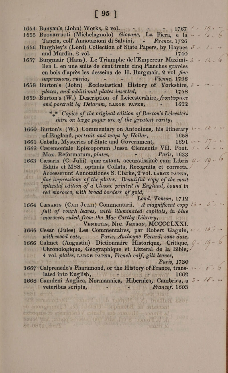 1654 1655 1656 1657 1658 1659 1660 1662 1663 1664 1665 1666 1667: [ 95 ] Buonarruoti (Michelagnolo) Guovane, La Fiera, e la Tancia, coll’ Annotazioni diSalvini, - Firenze, 1726 Burghley’s (Lord) Collection of State BADETE, by Haynes and Murdin, 2 vol. - 1740 lien [. en une suite de cent trente cing Planches gravées en bois d’aprés les desseins de H. Burgmair, 2 vol. fine impressions, russia, - - - Vienne, 1796 Burton’s (John) Ecclesiastical History of Yorkshire, plates, and additional plates inserted, sie dneys G58 Burton’s (W.) Description of Leicestershire, frontispiece and portrait by Delaram, LARGE PAPER, 3 1622 ** Copies of the original edition of Burton’s Leicestera _ shire on large paper are of the greatest rarity. Burton’s (W.) Commentary on Antoninus, his Itinerary of England, portrait and maps by Hollar, 1658 Cabala, Mysteries of State and Government, 1691 Creremoniale Episcoporum Jussu Clementis VII. Pont. Max. Reformatum, plates, = Paris, 1633 Cesaris (C. Julii) que extant, accuratissimé cum Libris ~ a ra Accesserunt Annotationes S, Clarke, 2 vol. LARGE PAPER, jine impressions of the plates. Beautiful copy of the most splendid edition of a Classic printed in England, bound in red morocco, with broad borders of gold, Lond. Tonson, 1712 Casaris (Cam Juti1) Commentarii. 4 magnificent copy full of rough leaves, with illuminated: capitals, in blue morocco, ruled, from the Mac Carthy Library, Venetiis, Nic. JENSON, MCCCCLXXI. Cesar (Jules) Les. Commentaires, par Robert Gaguin, with wood cuts, Paris, Anthoyne Verard, sans date. Ly . Gir “2 : (9 a be /é Le ys oe c- fs - ; 1 5 LO we peck Meg Geographique et. Litteral de la Bible; “ 4 vol. plates, LARGE PAPER, French calf, gilt leaves, Paris, 1730 Calprenede’s Pharamond, or the History of France, trans- lated into English, Phas - 1662 veteribus scripta, - - Francof. 1603 4 a -