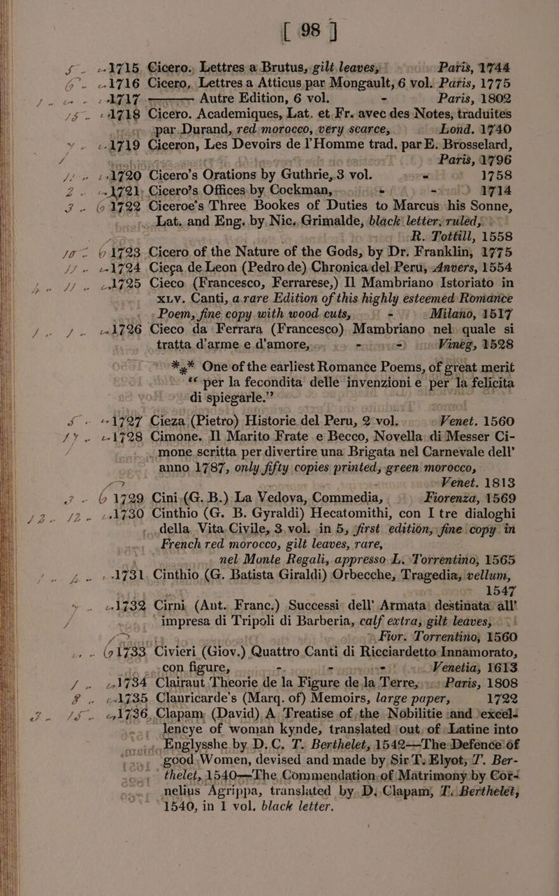 Zs [ 98 J Autre Edition, 6 vol. | Paris, 1802 -1718 Cicero. Academiques, Lat. et Fr. avec des Notes, traduites ; spar.Durand, red morocco, very scarce, Lond. 1740 is 7 19 Ciceron, Les Devoirs del Flomme trad. par E. Brosselard, N72); Cicero’s Offices: by, Cockman,,.- + axeolD aRla _Lat. and Eng. by, Nic.,Grimalde, black: letter; ruled, » oR. Tottill, 1558 1725 Cieco (Francesco, Ferrarese,) I1 Mambriano Istoriato in xLv. Canti, a.rare Edition of this highly esteemed Romance Poem, fine copy. with wood, cuts, + Milano, 1517 1.1726 Cieco da Ferrara (Francesco), Mambriano nel: quale si . fratta d’arme e, d'amore, 2 eycuou) oo Vineg, 1528 #,* One of the earliest Romance es of great merit Mee per la fecondita’ delle’ invenzioni e per la felicita ‘di spiegarle.” o _ mone scritta per divertire una Brigata nel Carnevale dell’ anno 1787, only fifty copies printed, green morocco, MEE Venet. 1813 . 6 1729 Cini, éG. B.) La Vedova, Commedia, . Fiorenza, 1569 mecca! Cinthio (G. B. Gyraldi) Hecatomithi, con I tre dialoghi della, Vita, Civile, 3,vok. .in 5, /first editibr, fine copy. in French red morocco, gilt leaves, rare, : : nel Monte Regali, appresso L. Torrentino, 1565 1731 Cinthio (G. Batista Giraldi) Orbecche, Dragediay! vellum, » 1547 1732 Cirni (Ant. Franc.) Successi’ dell’ Armata_ ‘destinata: ont i Sel di Tripoli di Barberia, calf extra; gilt leaves, \Fior. ‘Torrentino, 1560 Kot tS i ae CON figure, -, anes 1613 01734 ‘Clairaut Theorie de la Tieure da: ie ietene Paris, 1808 :+1735, Clanricarde’s (Marq. of) Memoirs, large paper, 1722 ., Jencye of woman kynde, translated ‘out, of &lt;Latine into wm ““Englysshe by, D.C, T. Berthelet, 1542——-The:Defence of good Women, devised and made by SirT’. Elyot; 7’. Ber- uo,» thelet, 1540—The Commendation,of Matrimony by Cor- nelius “Agrippa, translated by D. Clapam; J: Berthelet, 1540, in 1 vol. black letter.