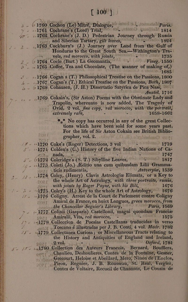 = — = [ 100°} ..o«, and Siberian Tartary, gilt leaves, ''~ SNSSUO\ goa 1763, Cockburn’s (J.) Journey over Land from the Gulf of Honduras ‘to the Great South “Sea —Withington’s ‘Tra- ay vels, red morocco, with joints, ~ a eh 1735 Y ‘1764, -Cocle (Bart.) La Geomantia,* = Vineg. 1550- 1685 ex 1766, Cogan s (T.) Philosophical Treatise ¢ on the Passions, 1800 ..1767., Cogan’s (T.) Ethical Treatise on the Passions, Bath, 1807 - Amstel. 1716 _ 1769. ‘Cokain® s, (Sir Aston) Poems with the Obstinate Lady and _ ..Trapolin, whereunto is now added, The Tragedy of Ovid, 2 vol. xine copy, red morocco, with ‘the portrait, extremely rave - - 1658-1662 *,* No copy has occurred in any of the great Collec- ~ tions which have been sold for some years past. For the life of Sir Aston Cokain see Brees Lo oe grapher, vol. 2. VW :-1774 Colden’s (Op); SLAY of the five Indian Nations of Ca- Ary Mada,,...- - VIAT =) »,ticis rudimentis, - Antverpie, 1539 1774 Coley, (Henry) Clavis Astrologie Elimata, or a Key to so, the whole Art of Astrology, with three portraits, russia, soe; with joints by Roger Payne, with his Bill, 1676 *1775..Coley’s (H.) Key to the whole Art of Astrology,’ ~ 1676 -1776 Coligny. Arrest de la Court de Parlement contre Coligny ego; Amiral de France, en huict Langues, green Oreo, from _the Chancellor .Seguier’s Library; “Paris, ¥569 eo L757, Colinii (Gasparis) .Castellonii, magni -‘quofdam Franciz ‘Amiralii, Vita, red morocco, - i OPERA! Was Lf AM vf 8, Colleccion.. de Poesias Castellanas traducidas ‘in verso , Toscano é jilustradas per J. B. Conti, 4 vol. Madr. 1782 be Wy 9. ‘Collectanea Curiosa ; or Miscellaneous ‘Fracts relating to the History and Antiquities of England and Ireland, ebaf «ZIXOk yj. ans - 2 “EO Ogferd, 2781 71780, Collection des. Auteurs. Francois, — Bernard, Boufflers, By , Chaulieu, Deshoulieres, Contes de la Fontaiié, ‘Gesner, _Grecourt, Heloise et Abeillard, Mero; Ninon dé l'Enclos, . Piron, Regnier, ‘J. B. Rousseau, St. Real;* Vergier, Contes de Voltaire, Recueil de Chansons, Le Cousin de