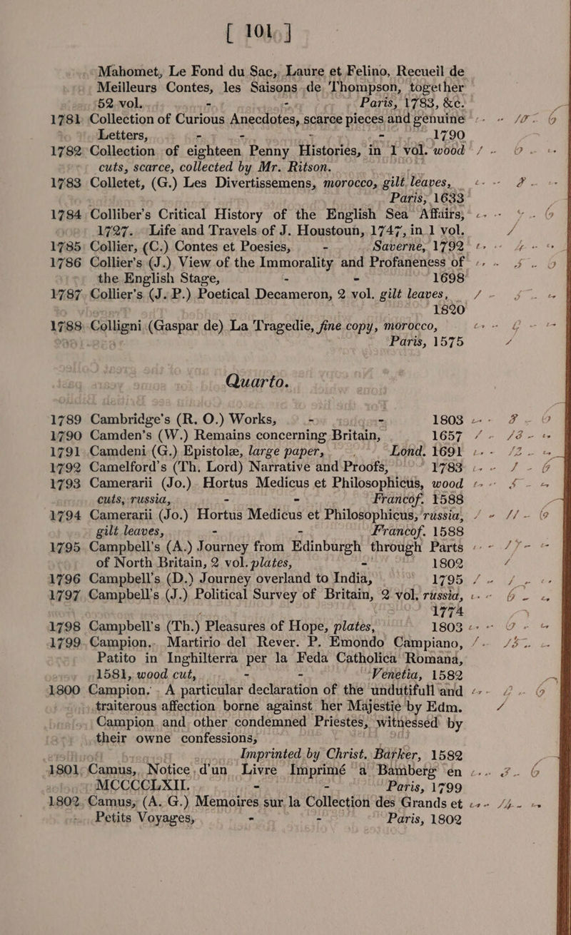 1802 [ 101] Mahomet, Le Fond du Sac, Laure et Felino, Recueil de Meilleurs Contes, les Saisons de ‘Thompson, together 52.vol.. - - Paris, 1783, &amp;e. cuts, scarce, collected by Mr. Ritson. Colletet, (G.) Les Divernisscmenss morocco, gilt Paves, Paris; 16. 33 Collier, (C.) Contes et. Poesies, * Saberae 1792 Collier’s (J.), View of the pgumaona ty and Profaneness of Collier’s (J. P.) Poetical an ek eta 2 vol. gilt leaves, Colligni (Gaspar de) La Tragedie, fine copy, morocco, Quarto. Cambridge’s (R. O.) Works, ._- 2 1803 Camden’s (W.) Remains concerning Britain, 1657 cuts, russia, - : Francof. 1588 Camerarii (Jo.) Hortus Medicus et Philosophicus, ‘russia, Campbell’s (A.) eoey from Edinburgh through Parts of North Britain, 2 vol. plates, = 1802 Campbell's (J.) Political Survey of Britain, 2 vol, russia, , 177A Campbell's (Th.) Pleasures of Hope, plates, 1803 Campion.. Martirio del Rever. P. Emondo Campiano, Patito in Inghilterra per la Feda Catholica Romana, 1581, wood cut, - - Venetia, 1582 traiterous affection borne against her Majestie by Edm. Campion. and. other condemned Priestes, witnessed by their owne confessions, Imprinted by Christ. apie. 1582 MCCCCLXIL. ~ - Paris, 1799 Camus, (A. G.) Memoires sur. la Collection des Grands et Petits Voyages, - - Paris, 1802