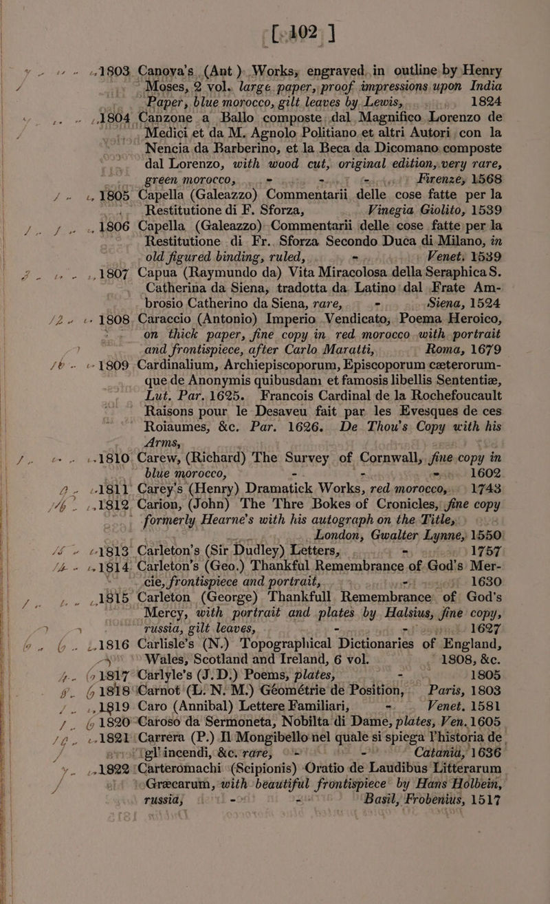 ne hs [402] 1803, Canoya’s (Ant )- Works, engraved.in outline by Henry Moses, Q vol. large. paper, proof impressions. upon India Paper, blue morocco, gilt leaves by Lewis,......, 1824 ‘Medici et da M. Agnolo Politiano.et altri Autori.con la Nencia da Barberino, et la Beca da Dicomano, composte dal Lorenzo, with wuod cut, original edition,.very rare, _... green. morocco, .... = wu) fence) Firenze, 1568 re 1805 Capella (Galeazzo) Shear delle cose fatte per la _.. -Restitutione di F. Sforza, Vinegia Giolito, 1539 ., 1806 Capella (Galeazzo)» Commentarii delle cose fatte per la Restitutione di Fr.. Sforza Secondo Duca di Milano, in old figured binding, ruled, “ Venet, 1539 by EERE Capua (Raymundo da) Vita Miracolosa della SeraphicaS. -Catherina da Siena, tradotta da. Latino dal .Frate Am- brosio Catherino da Siena, rare, = Siena, 1524 on thick paper, fine copy in. red morocco with. portrait and frontispiece, after Carlo. Maratti, Roma, 1679 «- 1809 Cardinalium, Archiepiscoporum, Episcoporum czeterorum- que.de Anonymis quibusdan: et famosis libellis Sententiz, Lut. Par. 1625. Francois Cardinal de la Rochefoucault _ Raisons pour le Desaveu fait par les Evesques de ces Roiaumes, &amp;c. Par. 1626. De. Thou's Copy with his Arms, :-1810. Carew, (Richard) The SBEREY, of Cornwall, fine copy in blue morocco, ymca 1602. 1811 Carey's (Henry) Decide Works, red. morocco, 1743 formerly Hearne’s with his autograph on the Title, London, Gwalter Lynne, 1550: _-. cle, frontispiece and portrait, 5) 16380 _1815 Carleton (George) Thankfull Recnenibaea of God's os Mercy, with portrait and pines by Haleiutsig fine copy, russia, gilt leaves, pins 1697 1816 Carlisle’s (N.) Topographical ‘Dictionaries of England, _-y &gt;&gt; Wales, Scotland and Treland, 6 vol. ' 1808, &amp;c. (71817 Carlyle’s (J.D.) Poems, plates, = Sim 1805 6 1818 Carnot (lL. N. M.) Géométrie de Position, Paris, 1803 1819. Caro (Annibal) Lettere Familiari, =. Venet. 1581 / ts 1S Carrera (P.) Il Mongibello nel ea si spiega Vhistoria de. “(gl incendi, &amp;c. rare, © ~ Catania, 1636 1922 ‘Carteromachi \(Scipionis) Oratio as Latiaibaa' Litterarum ') ‘oGrecarum, na dag frontispiece’ by Hans Holbein, russia} ictth- Basil, Frobenius, 1517