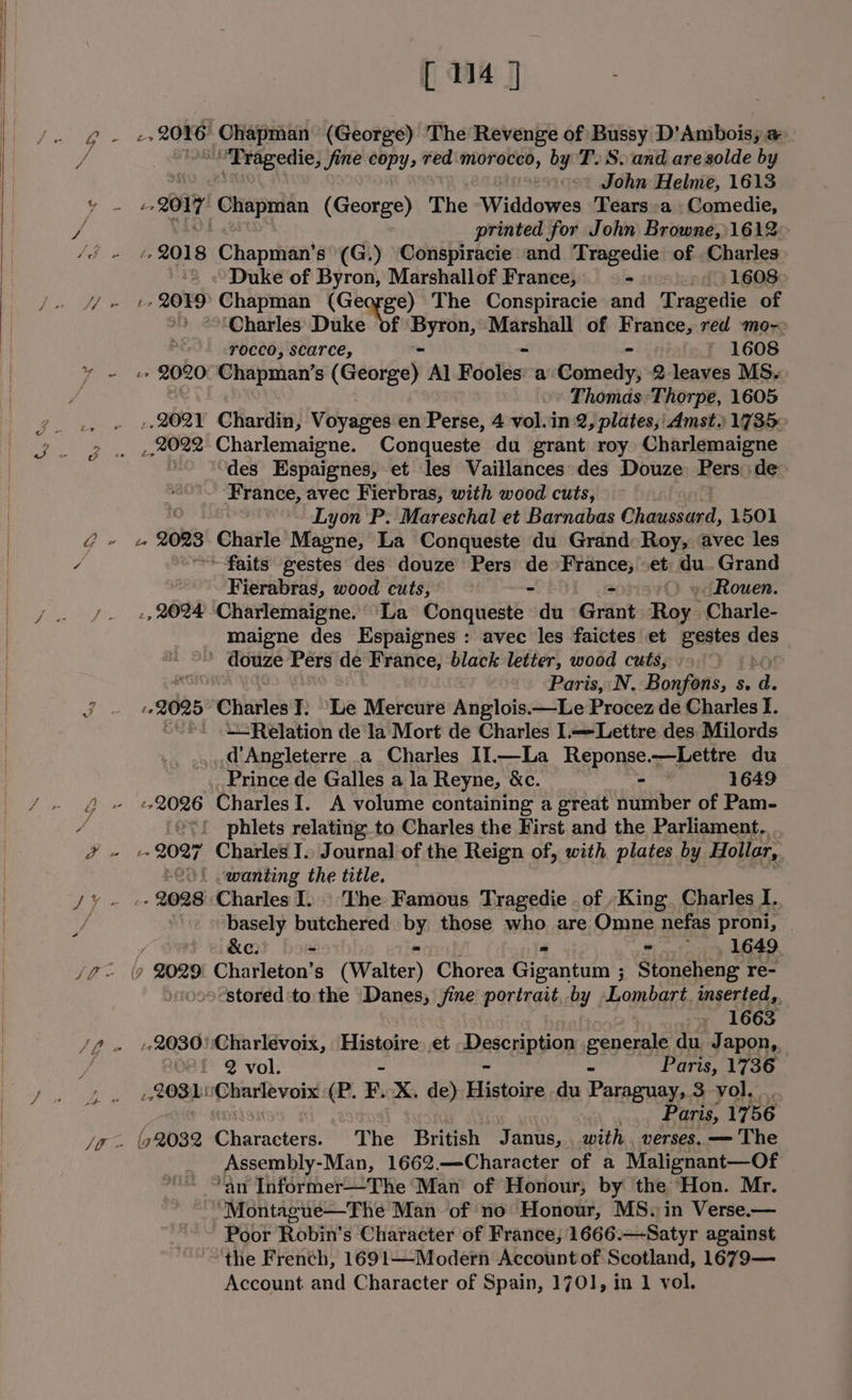 Ry Se XY G * [14 J i 2026 Chapman (George) The Revenge of Bussy D'Ambois; a ’ Tragedie, fine copy, red morocco, by T. S.and are solde by oo John Helme, 1613 Z O17 oes (George) The -Widdowes Tears:a Comedie, printed for John Browne, 1612— br 2018 Chapman’s (G.) Conspiracie and Tragedie of Charles» = «Duke of Byron, Marshallof France, - -¢.. 1608: ‘Charles Duke df ' ire Marshall of rere red ‘mo- rocco, scarce, $ * 1608 &gt; 2020: Chapman’s (Geoigey Al Foolés’ a Genniedy; 2 leaves MS. &gt;» Thomas:Thorpe, 1605 ,, 2021 Chardin, Voyages en Perse, 4 vol.in 2, plates; Amst.) 1735° ,, 2022 Charlemaigne. Conqueste du grant roy Charlemaigne des Espaignes, et les Vaillances des Douze Pers de&gt; France, avec Fierbras, with wood cuts, ~~ Lyon P. Mareschal et Barnabas Chaussard, 1501 Le 2088 Charle Magne, La Conqueste du Grand: Roy, avec les ~faits gestes des douze Pers a fecha et du. Grand Fierabras, wood cuts, - Rouen. -, 2024 Charlemaigne. ‘La Sing tae + du Grant mags -Charle- maigne des Espaignes : avec les faictes et spie ie ' douze Pers de France, black letter, wood cuts, ig Paris, N. Bonfons, s. d bs 2028 Charles T: Be Mercure Anglois.—Le Procez de Charles I. “. .Relation de la Mort de Charles Lettre des Milords d'Angleterre a Charles II.—La Reponse. —Lettre du Prince de Galles a la Reyne, &amp;c. - 1649 ‘ev! phlets relating to Charles the First and the Parliament... -- 2027 Charles I.. Journal of the Reign of, with plates by Hollar, S20! .wanting the title. - 2028 ‘Charles I.» The Famous Tragedie of King. Charles I. basely butchered by those who are Omne nefas proni, &amp;e. - =. 1649 stored'to the Danes, jine portrait. by aboabart inserted, - 1663 -,2030) Charlevoix, Histoire: et Medceingon generale du. Japon,, Oef 2 vol. ¥ Paris, 1736 POS! ‘Charlevoix ma F, X. de) idtoins du Paraguay, 3 vol, .. _.. Paris, 1756 (52082 Characters. The British Janus, with verses. — The Assembly-Man, 1662.—Character of a Malignant—Of “an Informer—The Man of Honour, by the Hon. Mr. ‘Montague—The Man of no Honour, MS. in Verse.— ' Poor Robin's Character of France, 1666.—Satyr against the French, 1691—Modern Account of Scotland, 1679—