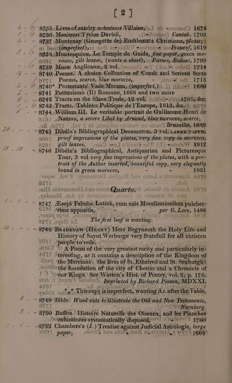 (2] a b, errr Livesof.sundrynotorious: Niall wonesio, al ob vnsiesd9 Lé7S che 8736: Maximus\Tyrius Davisii, isstraqn Canta. 1703 Aen OST Montenay (Géargétte ae Binblemata Orstiana platess2 , / at beetiGmperfect)s:: oi ofraneof, 1619 4 - — 8738, ‘Montesquieu, Le: T ariiple: de Guide, “ft papatsegincen mo- “ goa rocco, gilt leaves, (wants a meer Bante ey ‘Bodoni, 1799 C, 8739 Muse Anglicane;2 vol. bu. axlod ERIM VG me A740; »Poems.’ A choice Edlections 08) Conte. and Seniontd Sents ‘ / Ree Poems, scarce, blue moroceo,- - <diroK oft 1713 Ae e 8740% Protestants: ; Vadé| Mecum; (imperfect, >: () ion? 4680 £ . ~§8%41 Ruttanismo (11) Romano, 1668 and two more eee 7 Bet? Tracts.on the SkanedT rade 5 AQDVOY. deitinG- era AZSSS&amp;n / . © $743 -Tractso Tableau: Politique: de i hata: 1813;, Best. agg Sa oO “ BIg4: William Ill, Le veritable ‘portrait de'GuillauméesHenri de tt oNaisau, a. severe Libel by: Thad! ‘blue Fuoraecensearce, H 58 ei ~Bruwelles, D689 arts B45 ‘Dibdin’s Bibliogranbicsd Dscataaben 3 voll ‘LARGE PAPER} 403 proof impressions of the Bsitea pee. Vane ony: ie MOTOCCDS 20 af gilt leaves, - .sa: ¢ }astedaoW BSF fed AP Se 8746 Dibdin’s Bibliographical, “Antiquarian and Picturesque Tour, 3 vol. very fine impressions of the plates, with a por- trait of the Author inserted, ote Ae copy, very elegantly gee in Baeen morocco, 182} saan ov &amp; isn [ detent bas ntteal ediowantA Bove oQuartor’ islirad oh elbamA 888 - 8r47 Heoha Fabuiles Latin’, cum suis Moralisitionibus “ulcer eros <Fime \e appositis,, Siaeu pas Sepiod tee, G, i ae a S130) 7 The first leaf i is ‘wanting. ME anne: 5 ABA (Henry) Here Begynneth the Holy: Life and History of Saynt Werburge very frutefull for all christen SCRE ‘people to rede, «>. nro “o A Poem of the very greatest réitity. and particularly in- LGV! “teresting, as it contains a description of the Kingdom of ‘9% he Mercians: ‘the lives of St, Ethelred and St. Séxburgh? ‘othe foundation of the’city of Chester and ‘a Chronicle of te yes Rings.’ Pee Warton’s Hist. of Poetry, volv2}p. 176. aTHD .2 » Eniprint ted by Richard Pinson, ED CT sadd A 4ateaih Thi copy is imperfect, wanting Ai. after thé Table, P . ~ 3749) Bible: Wood'euts to illustrate the Old and New! ‘Testaments, | “Nurnberg. Pee #980 Bua.’ Histoire Naturelle des: Oiseatix} and ax! Planches _ boenluminéés‘systematically disposeds?o © 95°!) 1786 as 8782 Chambers’s Gg. Dp henatice pepinet Be nh es Astilogie, large