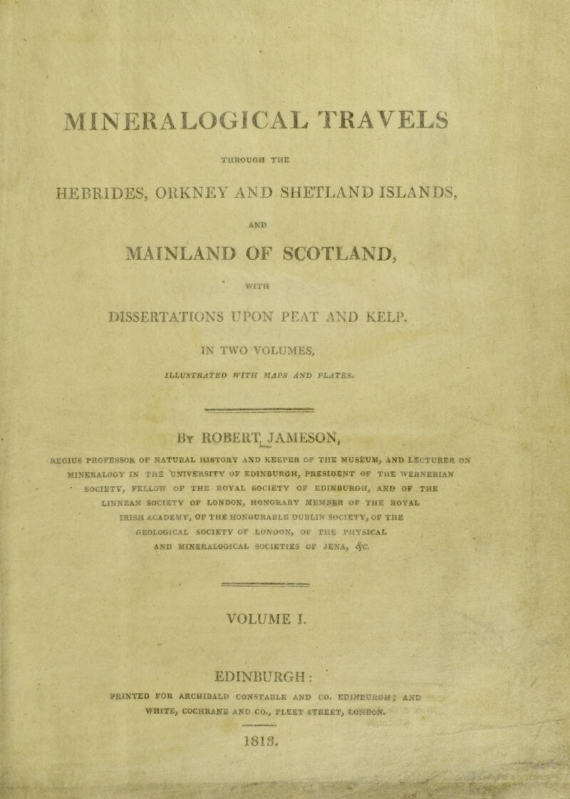 MINERALOGICAL TRAVELS THROUGH THE HEBRIDES, ORKNEY AND SHETLAND ISLANDS, ANT? MAINLAND OF SCOTLAND, WITH DISSERTATIONS UPON PEAT AND KELP. IN TWO VOLUMES, ILLUSTRATED WITH MAPS AND PLATES. By ROBERTJAMESON, regius professor of natural history and keeper of the museum, and lecturer on MINERALOGY IN THE UNIVERSITY OF EDINBURGH, PRESIDENT OF THE WERNERIAN ' SOCIETY, FELLOW OF THE ROYAL SOCIETY OF EDINBURGH, AND OF THE LINNEAN SOCIETY OF LONDON, HONORARY MEMBER OF THE ROYAL IRISH ACADEMY, OF THE HONOURABLE DUBLIN SOCIETY, OF THE GEOLOGICAL SOCIETY OF LONDON, OF THE PHYSICAL AND MINERALOGICAL SOCIETIES OF JENA, SfC. VOLUME I. EDINBURGH: ' PRINTED FOR ARCHIBALD CONSTABLE AND CO. EDINBURGH ; AND WHITE, COCHRANE AND CO., FLEET STREET, LONDON. 1818