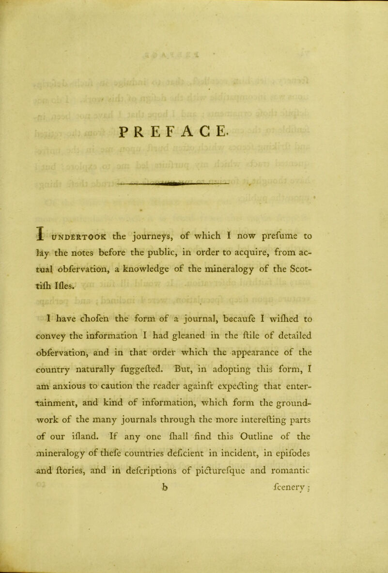 *- PREFACE. X undertook the journeys, of which I now prefume to Jay the notes before the public, in order to acquire, from ac- tual obfervation, a knowledge of the mineralogy of the Scot- tilh Ifles. > I have chofen the form of a journal, becaufe I wifhed to convey the information I had gleaned in the ftile of detailed obfervation, and in that order which the appearance of the country naturally fuggefled. But, in adopting this form, I am anxious to caution the reader againft expecting that enter- tainment, and kind of information, which form the ground- work of the many journals through the more interefting parts of our ifland. If any one fhall find this Outline of the mineralogy of thefe countries deficient in incident, in epifodes and ftories, and in defcriptions of pidturefque and romantic b fcenerv: * m