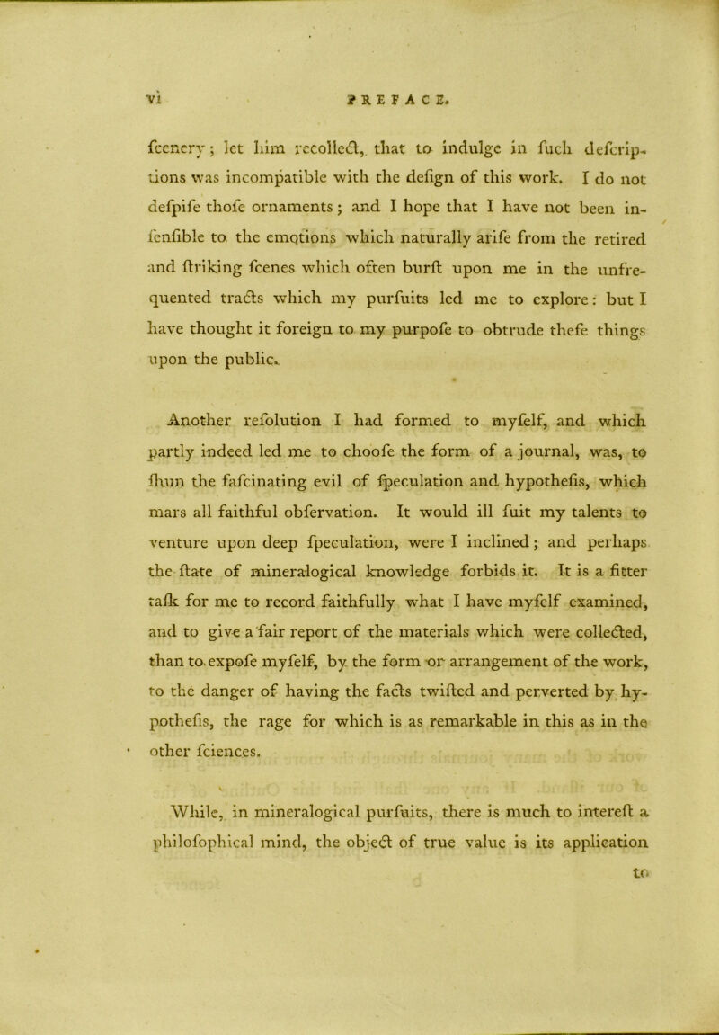 fcenery; let him recollect, that to indulge in fucli deferip- tions was incompatible with the defign of this work. I do not defpife thofe ornaments; and I hope that I have not been in- fenfible to the emotions which naturally arife from the retired and ftriking feenes which often burft upon me in the unfre- quented tradls which my purfuits led me to explore: but I have thought it foreign to my purpofe to obtrude thefe things upon the public.. Another refolution I had formed to myfelf, and which partly indeed led me to choofe the form of a journal, was, to fhun the fafeinating evil of peculation and hypothefts, which mars all faithful obfervation. It would ill fuit my talents to venture upon deep fpeculation, were I inclined; and perhaps the ftate of mineralogical knowledge forbids it. It is a fitter talk for me to record faithfully what I have myfelf examined, and to give a fair report of the materials which were collected, than to.expofe myfelf, by the form or arrangement of the work, to the danger of having the fadts twifted and perverted by hy- pothefis, the rage for which is as remarkable in this as in the other fciences. While, in mineralogical purfuits, there is much to intereft a philofophical mind, the objedt of true value is its application to