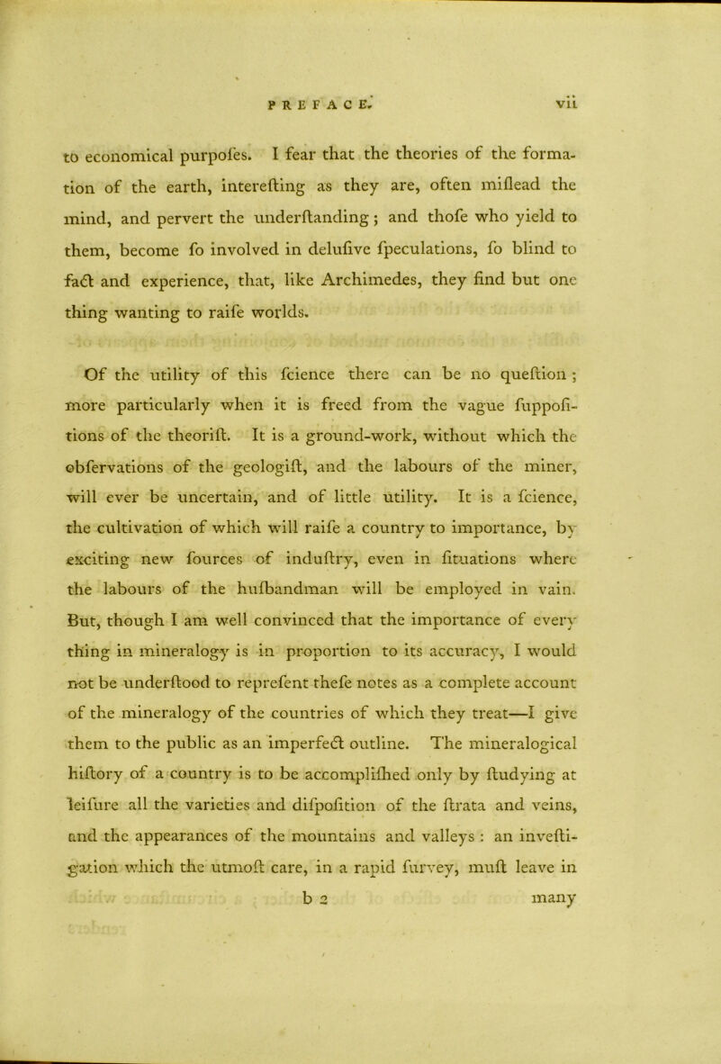 to economical purpofes. I fear that the theories of the forma- tion of the earth, interefting as they are, often miflead the mind, and pervert the underflanding; and thofe who yield to them, become fo involved in deluhve fpeculations, fo blind to fa6t and experience, that, like Archimedes, they find but one thing wanting to raife worlds. Of the utility of this fcience there can be no queftion ; more particularly when it is freed from the vague fuppofi- tions of the theorift. It is a ground-work, without which the obfervations of the geologift, and the labours of the miner, will ever be uncertain, and of little utility. It is a fcience, the cultivation of which will raife a country to importance, by exciting new fources of induftry, even in fituations where the labours of the hufbandman will be employed in vain. But, though I am well convinced that the importance of every thing in mineralogy is in proportion to its accuracy, I would not be underflood to reprefent thefe notes as a complete account of the mineralogy of the countries of which they treat—I give them to the public as an imperfecfl outline. The mineralogical hiftory of a country is to be accomplifhed only by fludying at leifure all the varieties and difpofition of the flrata and veins, and the appearances of the mountains and valleys : an invefli- gation which the utmofl care, in a rapid furvey, muft leave in b 2 many