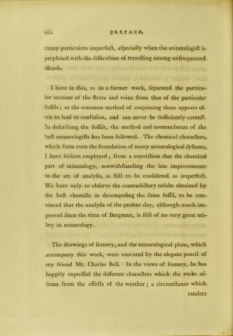 • « » many particulars imperfect, efpecially when the mineralogid is perplexed with the difficulties of travelling among unfrequented iflands. I have in this, as in a former work, feparated the particu- lar account of the ftrata and veins from that of the particular foffils ; as the common method of conjoining them appears of- ten to lead to confulion, and can never be fufficiently corredt. In defcribing the foffils, the method and nomenclature of the bed mineralogids has been followed. The chemical characters, which form even the foundation of many mineralogical fydems,. I have feldom employed ; from a convidtion that the chemical part of mineralogy, notwithdanding the late improvements in the art of analyfis, is dill to be conddered as imperfedt. We have only to obferve the contradictory refults obtained by the bed chemids in decompodng the fame foffil, to be con- vinced that the analyds of the prefent day, although much im- proved dnce the time of Bergman, is dill of no very great uti- lity in mineralogy. The drawings of fcenery, and the mineralogical plans, which accompany this work, were executed by the elegant pencil of my friend Mr. Charles Bell. In the views of fcenery, he has happily expreffed the different characters which the rocks af- fume from the effedts of the weather; a circumdance which renders