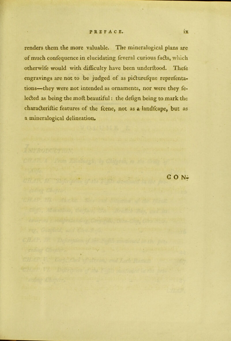 renders them the more valuable. The mineralogical plans are of much confequence in elucidating feveral curious fadls, which otherwife would with difficulty have been underftood. Tliefe engravings are not to be judged of as pidturefque reprefenta- tions—they were not intended as ornaments, nor were they fe- ledted as being the mod beautiful: the defign being to mark the chara&eriftic features of the fcene, not as a landfcape, but as a mineralogical delineation. G O N- v