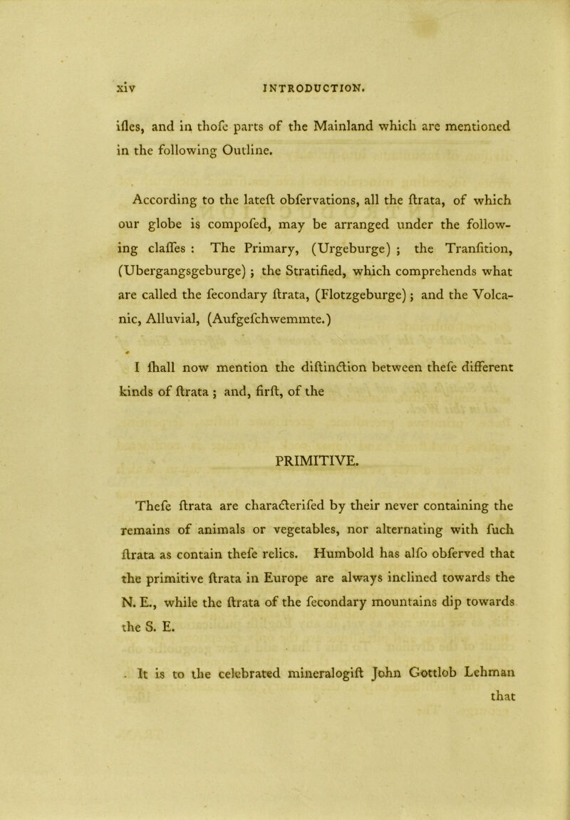 ifles, and in thofe-parts of the Mainland which are mentioned in the following Outline. * According to the latefl obfervations, all the ftrata, of which our globe is compofed, may be arranged under the follow- ing claffes : The Primary, (Urgeburge) ; the Tranfition, (Ubergangsgeburge) ; the Stratified, which comprehends what are called the fecondary ftrata, (Flotzgeburge); and the Volca- nic, Alluvial, (Aufgefchwemmte.) I lhall now mention the diftin<5tion between thefe different kinds of ftrata ; and, firft, of the PRIMITIVE. Thefe ftrata are charadterifed by their never containing the remains of animals or vegetables, nor alternating with fuch ftrata as contain thefe relics. Humbold has alfo obferved that the primitive ftrata in Europe are always inclined towards the N. E., while the ftrata of the fecondary mountains dip towards the S. E. . It is to the celebrated mineral ogift John Gottlob Lehman that