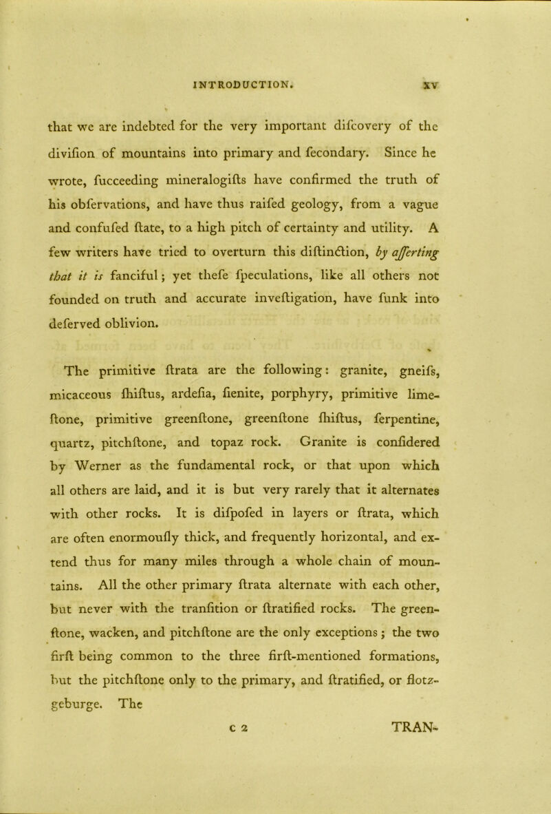 that we are indebted for the very important difcovery of the divifion of mountains into primary and fecondary. Since he wrote, fucceeding mineralogifts have confirmed the truth of his obfervations, and have thus raifed geology, from a vague and confufed (late, to a high pitch of certainty and utility. A few writers have tried to overturn this diftin<5tion, by ajjerting that it is fanciful; yet thefe fpeculations, like all others not founded on truth and accurate inveftigation, have funk into deferved oblivion. The primitive ftrata are the following: granite, gneifs, micaceous fhiftus, ardefia, fienite, porphyry, primitive lime- {tone, primitive greenftone, greenftone fhiftus, ferpentine, quartz, pitchftone, and topaz rock. Granite is confidered by Werner as the fundamental rock, or that upon which all others are laid, and it is but very rarely that it alternates with other rocks. It is difpofed in layers or ftrata, which are often enormoufly thick, and frequently horizontal, and ex- tend thus for many miles through a whole chain of moun- tains. All the other primary ftrata alternate with each other, but never with the tranfition or ftratified rocks. The green- ftone, wacken, and pitchftone are the only exceptions; the two hrft being common to the three firfl-mentioned formations, but the pitchftone only to the primary, and ftratified, or flotz- geburge. The