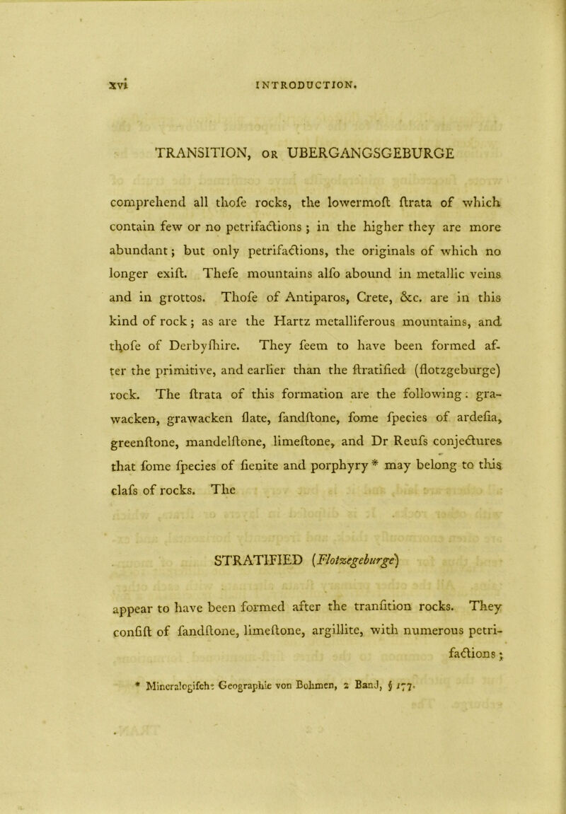 TRANSITION, or UBERGANGSGEBURGE comprehend all thofe rocks, the lowermoft ftrata of which contain few or no petrifactions j in the higher they are more abundant; but only petrifaCtions, the originals of which no longer exifl. Thefe mountains alfo abound in metallic veins and in grottos. Thofe of Antiparos, Crete, &c. are in this kind of rock; as are the Hartz metalliferous mountains, and thofe of Derbyfhire. They feem to have been formed af- ter the primitive, and earlier than the ftratified (flotzgeburge) rock. The Itrata of this formation are the following; gra- i wacken, grawacken Hate, fandftone, fome fpecies of ardefta, greenftone, mandelftone, limeftone, and Dr Reufs conjectures that fome fpecies of lienite and porphyry * may belong to this clafs of rocks. The STRATIFIED (Flotzegeburge) appear to have been formed after the tranfition rocks. They confift of fandftone, limeftone, argillite, with numerous petri- factions * Mincralogifche Geographic von Bolimen, 2 BanJ, § ^77.