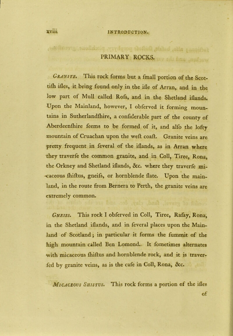 PRIMARY ROCKS. Granite. This rock forms but a fmall portion of the Scot- tifh ifles, it being found only in the ifle of Arran, and in the low part of Mull called Rofs, and in the Shetland illands. Upon the Mainland, however, I obferved it forming moun- tains in Sutherlandlhire, a conliderable part of the county of Aberdeenlhire feems to be formed of it, and alfo the lofty mountain of Cruachan upon the weft coaft. Granite veins are pretty frequent in feveral of the illands, as in Arran where they traverfe the common granite, and in Coll, Tiree, Rona, the Orkney and Shetland illands, &c. where they traverfe mi- caceous Ihiftus, gneifs, or hornblende Hate. Upon the main- land, in the route from Bernera to Perth, the granite veins are extremely common. Gneiss. This rock I obferved in Coll, Tiree, Rafay, Rona, in the Shetland illands, and in feveral places upon the Main- land of Scotland; in particular it forms the fummit of the high moimtain called Ben Lomond. It fometimes alternates with micaceous Ihiftus and hornblende rock, and it is traver- led by granite veins, as is the cafe in Coll, Rona, &c. Micaceous Shistus. This rock forms a portion of the illes of
