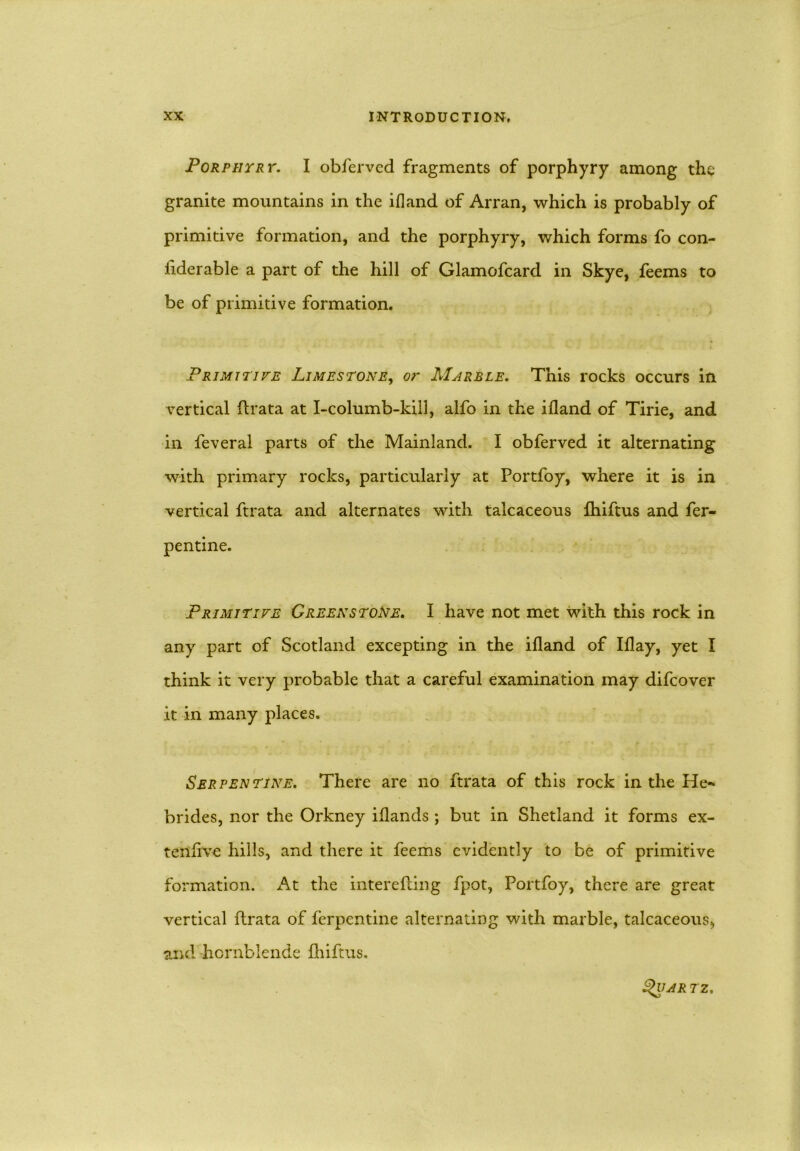 Porphyry. I obferved fragments of porphyry among the granite mountains in the ifland of Arran, which is probably of primitive formation, and the porphyry, which forms fo con- siderable a part of the hill of Glamofcard in Skye, feems to be of primitive formation. Primitive Limestone, or Marble. This rocks occurs in vertical Arata at I-columb-kill, alfo in the ifland of Tirie, and in feveral parts of the Mainland. I obferved it alternating with primary rocks, particularly at Portfoy, where it is in vertical ftrata and alternates with talcaceous fhiftus and fer- pentine. Primitive Greenstone. I have not met with this rock in any part of Scotland excepting in the ifland of Iflay, yet I think it very probable that a careful examination may difcover it in many places. Serpentine. There are no ftrata of this rock in the He- brides, nor the Orkney iflands ; but in Shetland it forms ex- tenflve hills, and there it feems evidently to be of primitive formation. At the interefting fpot, Portfoy, there are great vertical ftrata of ferpentine alternating with marble, talcaceous, and hornblende fhiftus. Qijar tz.