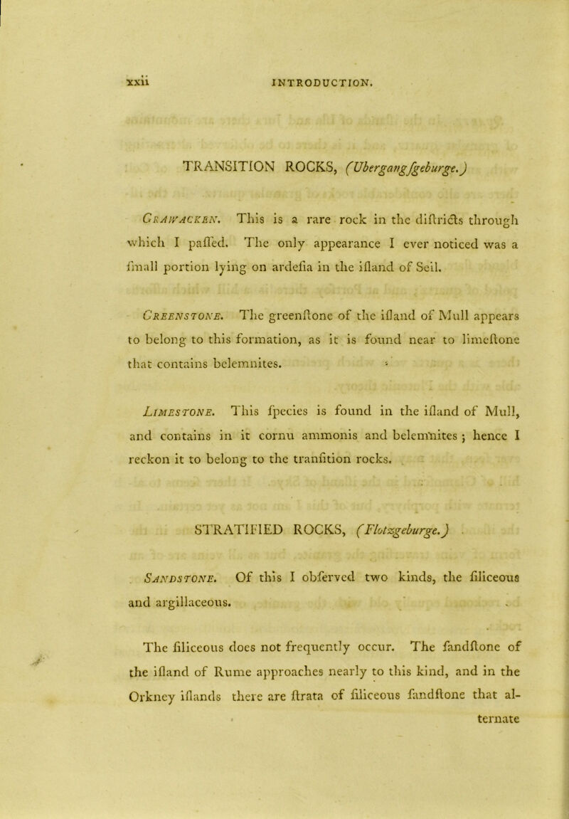 TRANSITION ROCKS, (Ubergangfgeburge.J Craiyacken. This is a rare rock in the diftricts through which I paRed. The only appearance I ever noticed was a fmall portion lying on ardefia in the ihand of Sell. Greenstone. The greenRone of the ihand of Mull appears to belong to this formation, as it is found near to limeRone that contains belemnites. Limestone. This fpecies is found in the ihand of Mull, and contains in it cornu ammonis and belem'nites ; hence I reckon it to belong to the tranhtion rocks. STRATIFIED ROCKS, (Flot-zgeburge.) . Sandstone. Of this I obferved two kinds, the filiceous and argillaceous. The filiceous does not frequently occur. The fandllone of the ihand of Rume approaches nearly to this kind, and in the Orkney ihands there are Rrata of filiceous fandllone that al- ternate