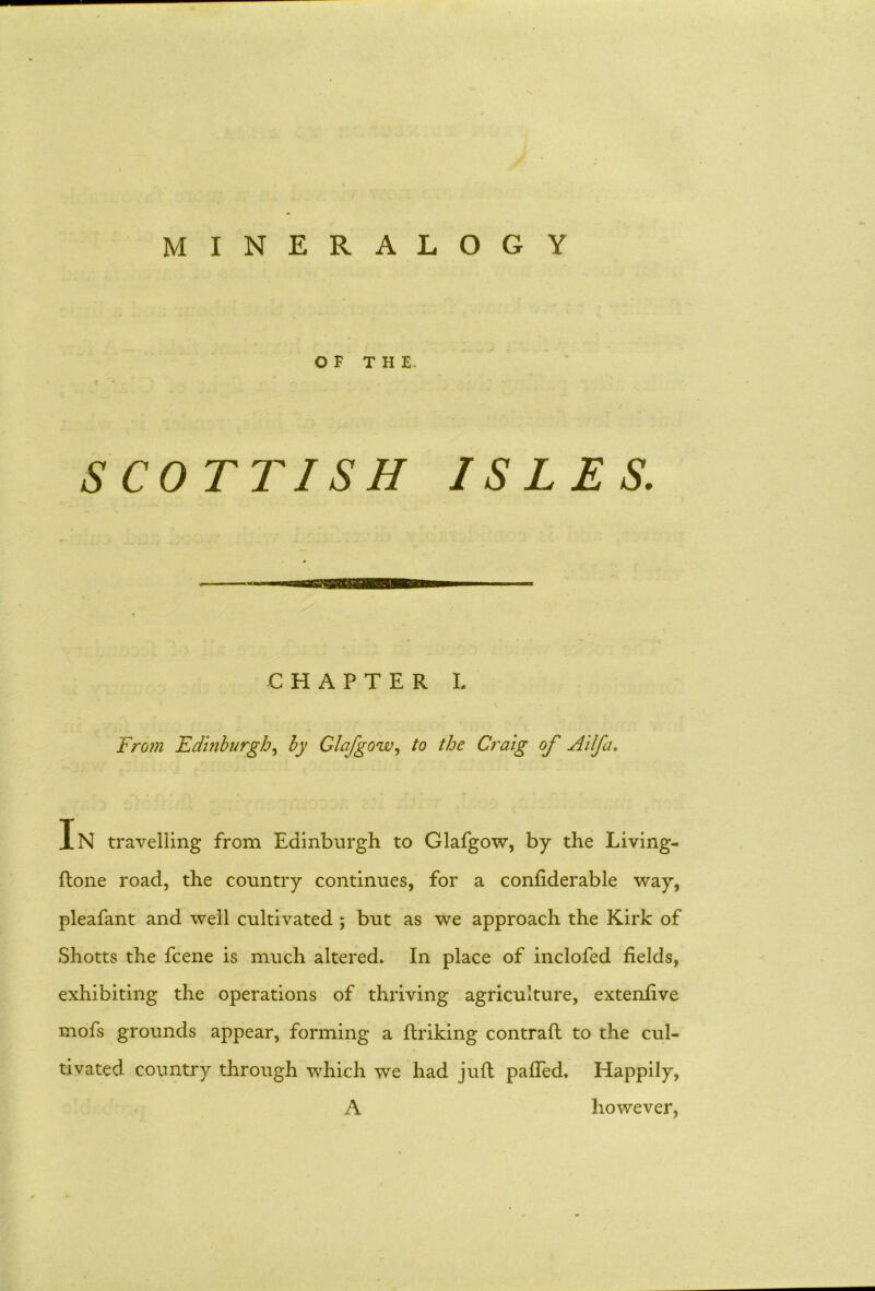 MINERALOGY OF THE. SCOTTISH ISLES. CHAPTER L From Edinburgh, by Glafgow, to the Craig of Ailfa. In travelling from Edinburgh to Glafgow, by the Living- ftone road, the country continues, for a confiderable way, pleafant and well cultivated ; but as we approach the Kirk of Shotts the fcene is much altered. In place of inclofed fields, exhibiting the operations of thriving agriculture, extenfive mofs grounds appear, forming a Itriking contrail to the cul- tivated country through which we had juft pafled. Happily, A however,