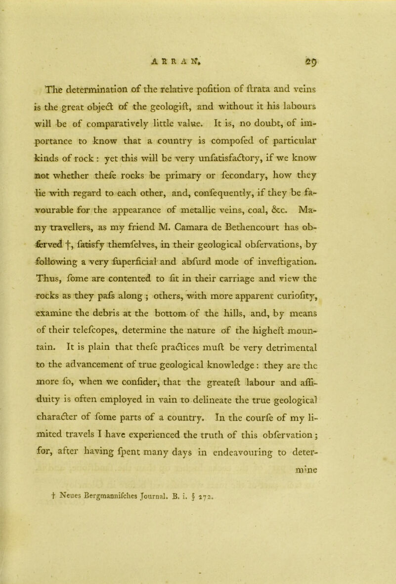 The determination of the relative pohtion of ftrata and veins is the great object of the geologift, and without it his labours will be of comparatively little value. It is, no doubt, of im- portance to know that a country is compofed of particular kinds of rock : yet this will be very unfatisfadlory, if we know not whether tliefe rocks be primary or fecondary, how they be with regard to each other, and, confequently, if they be fa- vourable for the appearance of metallic veins, coal, &c. Ma- ny travellers, as my friend M. Camara de Bethencourt has ob- served f, fatisfy themfelves, in their geological obfervations, by following a very fuperficial and abfurd mode of invefligation. Thus, fome are contented to fit in their carriage and view the rocks as they pafs along ; others, with more apparent curiofity, examine the debris at the bottom of the hills, and, by means of their telefcopes, determine the nature of the higheft moun- tain. It is plain that thefe practices mull be very detrimental to the advancement of true geological knowledge: they are the more fo, when we confider, that the greateft labour and alii- duity is often employed in vain to delineate the true geological character of fome parts of a country. In the courfe of my li- mited travels I have experienced the truth of this obfervation; for, after having fpent many days in endeavouring to deter- t Neues Bergmannifches Journal. B. i. § 272. nvne