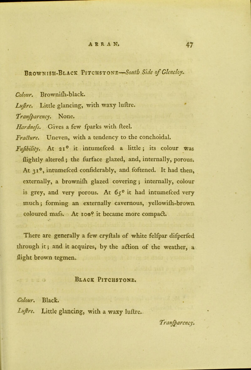 Brownish-Black Pitchstone—South Side of Glencloy* Colour. Browniili-black. Luftrc. Little glancing, with waxy luftre. 'Franfparency. None. Hardnefs. Gives a few fparks with fleel. FraCture. Uneven, with a tendency to the conchoidal. Fufibility. At 210 it intumefced a little; its colour was (lightly altered; the furface glazed, and, internally, porous. At 310, intumefced confiderably, and foftened. It had then, externally, a brownifh glazed covering; internally, colour is grey, and very porous. At 65° it had intumefced very much; forming an externally cavernous, yellowifh-brown coloured mafs. At ioo° it became more compact. There are generally a few cryftals of white felfpar difperfed through it; and it acquires, by the a&ion of the weather, a (light brown tegmen,. Black Pitchstone. Colour. Black. Lujlre. Little glancing, with a waxy luftre. Tranftarency.