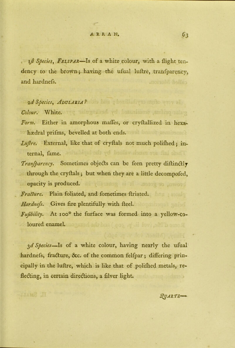 ift Species, Felspar—Is of a white colour, with a flight ten- dency to the brown-j-- having the ufual luftre, tranfparency, and hardnefs. 'id Species, Adularia P Colour. White. Form. Either in amorphous mafles, or cryftallized in hexa- hsedral prifms, bevelled at both ends. Lujlre. External, like that of cryftals not much poliflied j in- ternal, fame. Franfparency. Sometimes objects can be feen pretty diftincftly through the cryftals j but when they are a little decompofed, opacity is produced. Fratture. Plain foliated, and fometimes ftriated. Hardnefs. Gives fire plentifully with fteel. Fufibility. At ioo° the furface was formed into a yellow-co- loured enamel. $d Species—Is of a white colour, having nearly the ufual hardnefs, fradlure, &c. of the common felfpar; differing prin- cipally in the luftre, which is like that of polifhed metals, re- flecting, in certain directions, a filver light. Quartz—