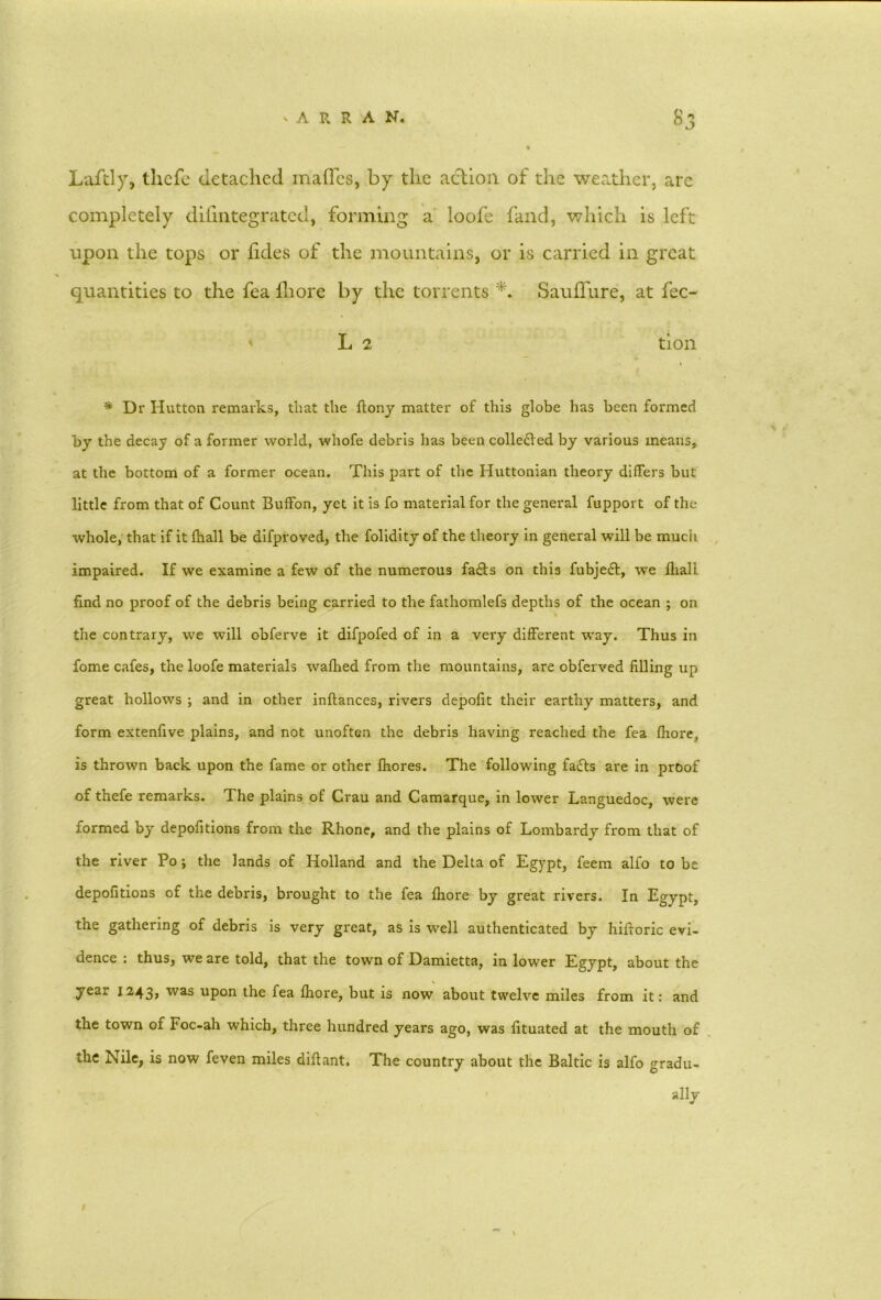 Laftly, thcfc detached maflcs, by the action of the weather, arc completely difintegrated, forming a loofe fand, which is left upon the tops or iides of the mountains, or is carried in great quantities to the fea iliore by the torrents *. Sauffure, at fec- L 2 tion * Dr Hutton remarks, that the flony matter of this globe has been formed by the decay of a former world, whofe debris has been colledled by various means, at the bottom of a former ocean. This part of the Huttonian theory differs but little from that of Count Buffon, yet it is fo material for the general fupport of the whole, that if it (ball be difproved, the folidity of the theory in general will be much impaired. If we examine a few of the numerous fadfs on this fubjedf, we fliall find no proof of the debris being carried to the fathomlefs depths of the ocean ; on the contrary, we will obferve it difpofed of in a very different way. Thus in fome cafes, the loofe materials wafhed from the mountains, are obferved filling up great hollows ; and in other inftances, rivers depofit their earthy matters, and form extenfive plains, and not unoften the debris having reached the fea fhore, is thrown back upon the fame or other fhores. The following fadfs are in proof of thefe remarks. The plains of Crau and Camarque, in lower Languedoc, were formed by depofitions from the Rhone, and the plains of Lombardy from that of the river Po; the lands of Holland and the Delta of Egypt, feem alfo to be depofitions of the debris, brought to the fea fhore by great rivers. In Egypt, the gathering of debris is very great, as is well authenticated by hifioric evi- dence : thus, we are told, that the town of Damietta, in lower Egypt, about the year 1243, was upon the fea fhore, but is now about twelve miles from it: and the town of Foc-ah which, three hundred years ago, was fituated at the mouth of the Nile, is now feven miles diflant. The country about the Baltic is alfo gradu- ally