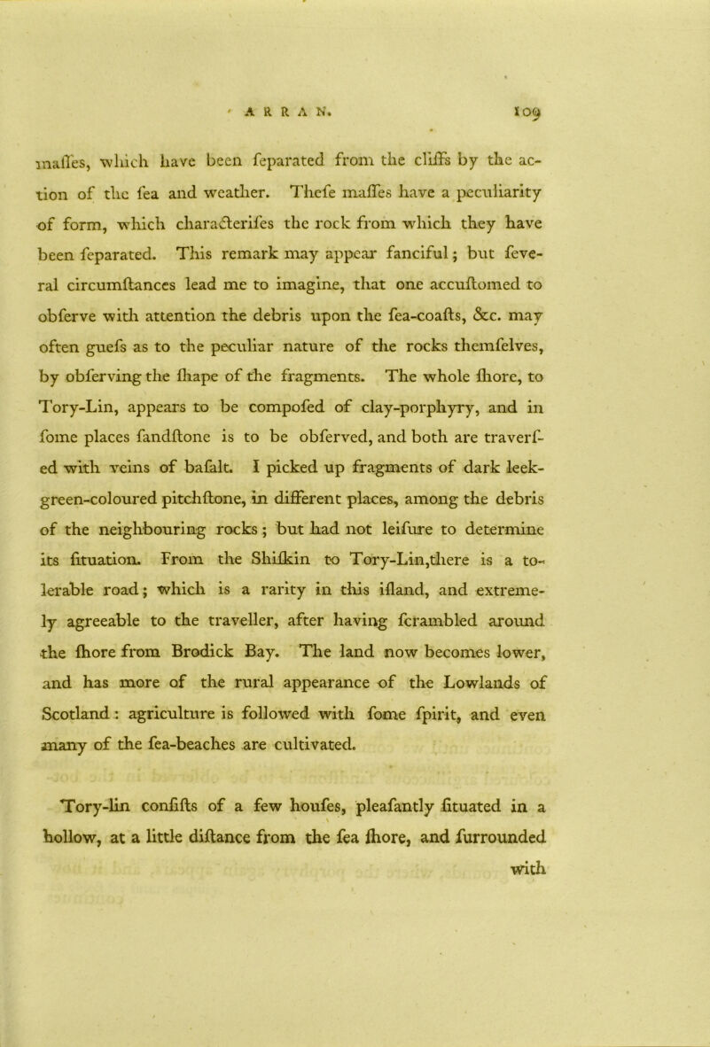 mafles, which have been feparated from the cIliFs by the ac- tion of the fea and weather. Thefe maffes have a peculiarity of form, which characterifes the rock from which they have been feparated. This remark may appear fanciful; but feve- ral circumftances lead me to imagine, that one accuflomed to obferve with attention the debris upon the fea-coafts, &c. may often guefs as to the peculiar nature of the rocks themfelves, by obferving the fhape of the fragments. The whole {bore, to Tory-Lin, appears to be compofed of clay-porphyry, and in fome places fandftone is to be obferved, and both are traverf- ed with veins of bafalt. I picked up fragments of dark leek- green-coloured pitchftone, in different places, among the debris of the neighbouring rocks; but had not leifure to determine its fituation. From the Shifkin to Tory-Lin,there is a to- lerable road; which is a rarity in this ifland, and extreme- ly agreeable to the traveller, after having fcrambled around the fhore from Brodick Bay. The land now becomes lower, and has more of the rural appearance of the Lowlands of Scotland: agriculture is followed with fome fpirit, and even many of the fea-beaches are cultivated. Tory-lin confifls of a few houfes, pleafantly fituated in a \ hollow, at a little diftance from the fea fhore, and furrounded with
