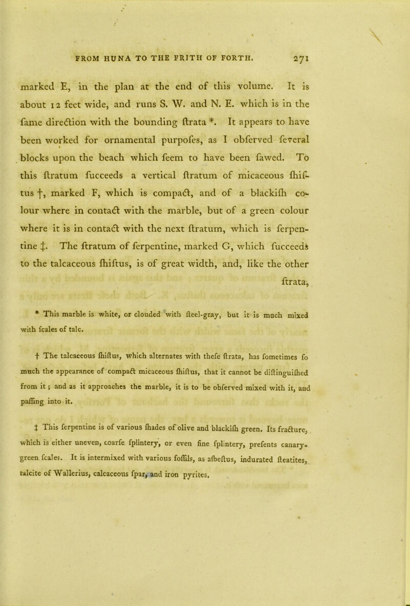 marked E, in the plan at the end of this volume. It is about 12 feet wide, and runs S. W. and N. E. which is in the fame direction with the bounding ftrata *. It appears to have been worked for ornamental purpofes, as I obferved feveral t blocks upon the beach which feem to have been fawed. To this ftratum fucceeds a vertical ftratum of micaceous fhif- tus j', marked F, which is compatft, and of a blackifh co<- lour where in contact with the marble, but of a green colour where it is in contact with the next ftratum, which is Terpen- tine J. The ftratum of Terpentine, marked G, which fucceeds to the talcaceous fhiftus, is of great width, and, like the other ftrata, * This marble is white, or clouded with fteel-gray, but it is much mixed with fcales of talc. f The talcaceous fhiftus, which alternates with thefe ftrata, has fometimes fo much the appearance of compaft micaceous fhiftus, that it cannot be diftinguifhed from it; and as it approaches the marble, it is to be obferved mixed with it, and palling into it. t This ferpentine is of various fhades of olive and blackifh green. Its fra&ure, which is either uneven, coarfe fplintery, or even fine fplintery, prefents canary- green fcales. It is intermixed with various foflils, as afbeftus, indurated fteatites, talcite of Wallerius, calcaceous fpar, and iron pyrites,