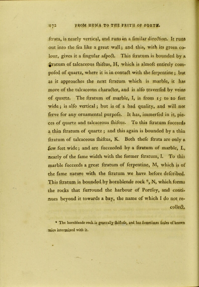 ftrata, is nearly vertical, and runs in a fimilar direction. It runs out into the fea like a great wall; and this, with its green co- lour, gives it a lingular afped. This ftratum is bounded by a £ratum of talcaceous Ihiftus, H, which is almoft entirely com- pofed of quartz, where it is in conta<5t with the ferpentine ; but as it approaches the next ftratum which is marble, it has more of the talcaceous character, and is alfo traverfed by veins of quartz. The ftratum of marble, I, is from 15 to 20 feet wide ; is alfo vertical; but is of a bad quality, and will not ferve for any ornamental purpofe. It has, immerfed in it, pie- ces of quartz and talcaceous Ihiftus. To this ftratum fucceeds a thin ftratum of quartz ; and this again is bounded by a thin ftratum of talcaceous Ihiftus, K. Both thefe ftrata are only a few feet wide; and are fucceeded by a ftratum of marble, L, nearly of the fame width with the former ftratum, I. To this marble fucceeds a great ftratum of ferpentine, M, which is of the fame nature with the ftratum we have before defcribed. This ftratum is bounded by hornblende rock N, which forms the rocks that furround the harbour of Portfoy, and conti- nues beyond it towards a bay, the name of which I do not re- coiled. * The hornblende rock is generally (hiftofe, and has fometimes fcales of brown mica intermixed with it.